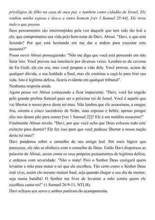 privilégios de filho na casa de meu pai, e também como cidadão de Israel, Ele
roubou minha esposa e deu-a a outro homem [ver 1 Samuel 25:44], Ele tirou
tudo o que possuo.
Seus pensamentos são interrompidos pela voz daquele que tem sido tão leal a
ele, que comprometeu sua vida pelo bem-estar de Davi, Abisai. "Davi, o que está
fazendo? Por que está hesitando em me dar a ordem para executar este
monstro?"
Posso ouvir Abisai prosseguindo: "Não me diga que você está pensando em não
fazer isto. Você provou sua inocência por diversas vezes. Lembre-se da caverna
de En Gedi; ele era seu, mas você poupou a vida dele. Você provou, acima de
qualquer dúvida, a sua lealdade a Saul, mas ele continua a caçá-lo para tirar sua
vida. Isto é legítima defesa, ficaria evidente em qualquer tribunal".
Nenhuma resposta ainda.
Agora posso ver Abisai começando a ficar impaciente. "Davi, você foi ungido
pelo grande profeta Samuel para ser o próximo rei de Israel. Você é aquele que
vai libertar o nosso povo deste rei mau. Não lembra que ele assassinou, a sangue
frio, oitenta e cinco sacerdotes de Nobe, suas esposas e bebês, apenas porque
eles nos deram pão para comer [ver 1 Samuel 22]? Ele é um maldito assassino!"
Finalmente Abisai revela: "Davi, por que você acha que Deus colocou todo este
exército para dormir? Ele fez isso para que você pudesse libertar a nossa nação
deste rei mau!"
Davi ponderou sobre o conselho de seu amigo leal. Por mais lógico que
parecesse, ele não se alinhava com o conselho de Deus. Então Davi dispensou as
palavras de Abisai, assim como os seus próprios pensamentos de legítima defesa,
e ordenou com severidade: "Não o mate! Pois o Senhor Deus castigará quem
levantar a mão para matar o rei que ele escolheu. Tão certo como o Senhor Deus
está vivo, assim ele mesmo matará Saul, seja quando chegar o seu dia de morrer,
seja numa batalha! O Senhor me livre de levantar a mão contra quem ele
escolheu como rei!" (1 Samuel 26:9-11, NTLH).
Davi refreou seu servo e ambos partiram do acampamento.
 