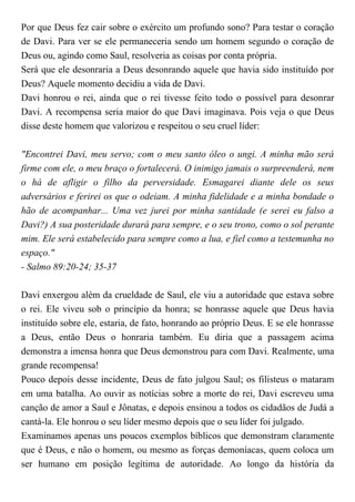Por que Deus fez cair sobre o exército um profundo sono? Para testar o coração
de Davi. Para ver se ele permaneceria sendo um homem segundo o coração de
Deus ou, agindo como Saul, resolveria as coisas por conta própria.
Será que ele desonraria a Deus desonrando aquele que havia sido instituído por
Deus? Aquele momento decidiu a vida de Davi.
Davi honrou o rei, ainda que o rei tivesse feito todo o possível para desonrar
Davi. A recompensa seria maior do que Davi imaginava. Pois veja o que Deus
disse deste homem que valorizou e respeitou o seu cruel líder:
"Encontrei Davi, meu servo; com o meu santo óleo o ungi. A minha mão será
firme com ele, o meu braço o fortalecerá. O inimigo jamais o surpreenderá, nem
o há de afligir o filho da perversidade. Esmagarei diante dele os seus
adversários e ferirei os que o odeiam. A minha fidelidade e a minha bondade o
hão de acompanhar... Uma vez jurei por minha santidade (e serei eu falso a
Davi?) A sua posteridade durará para sempre, e o seu trono, como o sol perante
mim. Ele será estabelecido para sempre como a lua, e fiel como a testemunha no
espaço."
- Salmo 89:20-24; 35-37
Davi enxergou além da crueldade de Saul, ele viu a autoridade que estava sobre
o rei. Ele viveu sob o princípio da honra; se honrasse aquele que Deus havia
instituído sobre ele, estaria, de fato, honrando ao próprio Deus. E se ele honrasse
a Deus, então Deus o honraria também. Eu diria que a passagem acima
demonstra a imensa honra que Deus demonstrou para com Davi. Realmente, uma
grande recompensa!
Pouco depois desse incidente, Deus de fato julgou Saul; os filisteus o mataram
em uma batalha. Ao ouvir as notícias sobre a morte do rei, Davi escreveu uma
canção de amor a Saul e Jônatas, e depois ensinou a todos os cidadãos de Judá a
cantá-la. Ele honrou o seu líder mesmo depois que o seu líder foi julgado.
Examinamos apenas uns poucos exemplos bíblicos que demonstram claramente
que é Deus, e não o homem, ou mesmo as forças demoníacas, quem coloca um
ser humano em posição legítima de autoridade. Ao longo da história da
 