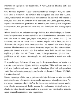 mas também aqueles que os tratam mal". A New American Standard Bible diz
"intratáveis".
Ora, devemos perguntar: "Deus é um molestador de crianças?" Não, mil vezes
não! Ele é o melhor Pai do universo! Ele não apenas tem amor; Ele é Amor.
Então, vamos tentar processar isto: o meu amoroso Pai celestial está dizendo a
mim, seu filho, para me submeter a um líder duro, cruel, torto, perverso, tirano,
injusto e desonesto? Por que Ele não me pede isto, mas ordena que eu o faça? Há
muitas razões, mas, para resumir todas elas, uma frase basta: para o meu próprio
bem.
Há três benefícios em se honrar esse tipo de líder. Em primeiro lugar, se formos
tratados injustamente, a nossa obediência em nos submetermos colocará o nosso
caso nas mãos de Deus, que julgará com justiça (ver 1 Pedro 2:21-23). Se
tentarmos resolver as coisas com as nossas próprias mãos, Deus recuará e
ficaremos sós, o que é uma situação terrível. Na maioria das vezes, já que
estamos lidando com uma autoridade, ficaremos no prejuízo. Em raras ocasiões,
poderemos vencer a batalha, mas isso deixará uma ferida ou raiz em nosso
espírito que não vem de Cristo e que, consequentemente, poderá trazer
problemas ou até mesmo contaminação, os quais deverão se manifestar mais
tarde.
E, segundo lugar, Pedro nos diz que quando devolvemos honra ou bênção em
troca de um tratamento injusto, acontece o seguinte: "Não retribuam mal com
mal, nem insulto com insulto; ao contrário, bendigam [honrem], pois para isso
vocês foram chamados, para receberem bênção por herança" (1 Pedro 3:9; NVI;
inserções do autor).
Somos chamados a lidar com o tratamento injusto da forma correta, honrando
(submetendo-nos, valorizando e abençoando) aqueles que são rudes conosco. Por
que somos chamados a fazer isto? A fim de que nos posicionemos para receber
uma bênção (recompensa). Então, quando for maltratado, principalmente por
alguém investido de autoridade, você deve se animar, pois isso significa que está
sendo preparado para receber uma recompensa.
 