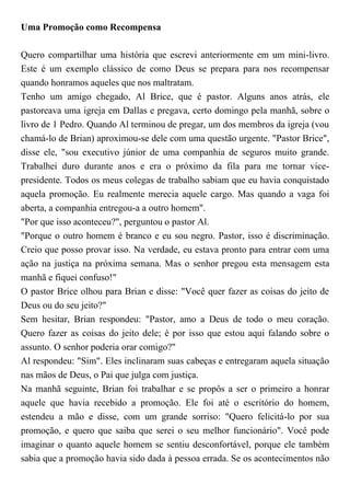 Uma Promoção como Recompensa
Quero compartilhar uma história que escrevi anteriormente em um mini-livro.
Este é um exemplo clássico de como Deus se prepara para nos recompensar
quando honramos aqueles que nos maltratam.
Tenho um amigo chegado, Al Brice, que é pastor. Alguns anos atrás, ele
pastoreava uma igreja em Dallas e pregava, certo domingo pela manhã, sobre o
livro de 1 Pedro. Quando Al terminou de pregar, um dos membros da igreja (vou
chamá-lo de Brian) aproximou-se dele com uma questão urgente. "Pastor Brice",
disse ele, "sou executivo júnior de uma companhia de seguros muito grande.
Trabalhei duro durante anos e era o próximo da fila para me tornar vice-
presidente. Todos os meus colegas de trabalho sabiam que eu havia conquistado
aquela promoção. Eu realmente merecia aquele cargo. Mas quando a vaga foi
aberta, a companhia entregou-a a outro homem".
"Por que isso aconteceu?", perguntou o pastor Al.
"Porque o outro homem é branco e eu sou negro. Pastor, isso é discriminação.
Creio que posso provar isso. Na verdade, eu estava pronto para entrar com uma
ação na justiça na próxima semana. Mas o senhor pregou esta mensagem esta
manhã e fiquei confuso!"
O pastor Brice olhou para Brian e disse: "Você quer fazer as coisas do jeito de
Deus ou do seu jeito?"
Sem hesitar, Brian respondeu: "Pastor, amo a Deus de todo o meu coração.
Quero fazer as coisas do jeito dele; é por isso que estou aqui falando sobre o
assunto. O senhor poderia orar comigo?"
Al respondeu: "Sim". Eles inclinaram suas cabeças e entregaram aquela situação
nas mãos de Deus, o Pai que julga com justiça.
Na manhã seguinte, Brian foi trabalhar e se propôs a ser o primeiro a honrar
aquele que havia recebido a promoção. Ele foi até o escritório do homem,
estendeu a mão e disse, com um grande sorriso: "Quero felicitá-lo por sua
promoção, e quero que saiba que serei o seu melhor funcionário". Você pode
imaginar o quanto aquele homem se sentiu desconfortável, porque ele também
sabia que a promoção havia sido dada à pessoa errada. Se os acontecimentos não
 