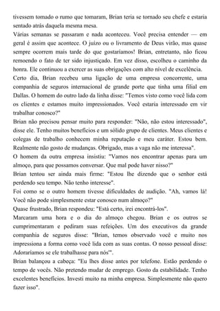 tivessem tomado o rumo que tomaram, Brian teria se tornado seu chefe e estaria
sentado atrás daquela mesma mesa.
Várias semanas se passaram e nada aconteceu. Você precisa entender — em
geral é assim que acontece. O juízo ou o livramento de Deus virão, mas quase
sempre ocorrem mais tarde do que gostaríamos! Brian, entretanto, não ficou
remoendo o fato de ter sido injustiçado. Em vez disso, escolheu o caminho da
honra. Ele continuou a exercer as suas obrigações com alto nível de excelência.
Certo dia, Brian recebeu uma ligação de uma empresa concorrente, uma
companhia de seguros internacional de grande porte que tinha uma filial em
Dallas. O homem do outro lado da linha disse: "Temos visto como você lida com
os clientes e estamos muito impressionados. Você estaria interessado em vir
trabalhar conosco?"
Brian não precisou pensar muito para responder: "Não, não estou interessado",
disse ele. Tenho muitos benefícios e um sólido grupo de clientes. Meus clientes e
colegas de trabalho conhecem minha reputação e meu caráter. Estou bem.
Realmente não gosto de mudanças. Obrigado, mas a vaga não me interessa".
O homem da outra empresa insistiu: "Vamos nos encontrar apenas para um
almoço, para que possamos conversar. Que mal pode haver nisso?"
Brian tentou ser ainda mais firme: "Estou lhe dizendo que o senhor está
perdendo seu tempo. Não tenho interesse".
Foi como se o outro homem tivesse dificuldades de audição. "Ah, vamos lá!
Você não pode simplesmente estar conosco num almoço?"
Quase frustrado, Brian respondeu: "Está certo, irei encontrá-los".
Marcaram uma hora e o dia do almoço chegou. Brian e os outros se
cumprimentaram e pediram suas refeições. Um dos executivos da grande
companhia de seguros disse: "Brian, temos observado você e muito nos
impressiona a forma como você lida com as suas contas. O nosso pessoal disse:
Adoraríamos se ele trabalhasse para nós'".
Brian balançou a cabeça: "Eu lhes disse antes por telefone. Estão perdendo o
tempo de vocês. Não pretendo mudar de emprego. Gosto da estabilidade. Tenho
excelentes benefícios. Investi muito na minha empresa. Simplesmente não quero
fazer isso".
 