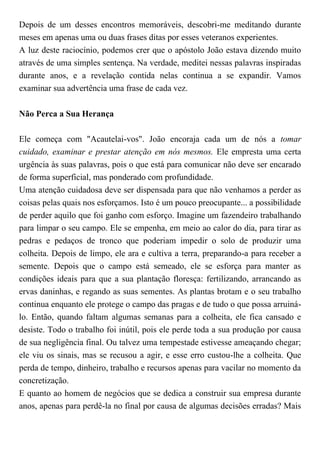 Depois de um desses encontros memoráveis, descobri-me meditando durante
meses em apenas uma ou duas frases ditas por esses veteranos experientes.
A luz deste raciocínio, podemos crer que o apóstolo João estava dizendo muito
através de uma simples sentença. Na verdade, meditei nessas palavras inspiradas
durante anos, e a revelação contida nelas continua a se expandir. Vamos
examinar sua advertência uma frase de cada vez.
Não Perca a Sua Herança
Ele começa com "Acautelai-vos". João encoraja cada um de nós a tomar
cuidado, examinar e prestar atenção em nós mesmos. Ele empresta uma certa
urgência às suas palavras, pois o que está para comunicar não deve ser encarado
de forma superficial, mas ponderado com profundidade.
Uma atenção cuidadosa deve ser dispensada para que não venhamos a perder as
coisas pelas quais nos esforçamos. Isto é um pouco preocupante... a possibilidade
de perder aquilo que foi ganho com esforço. Imagine um fazendeiro trabalhando
para limpar o seu campo. Ele se empenha, em meio ao calor do dia, para tirar as
pedras e pedaços de tronco que poderiam impedir o solo de produzir uma
colheita. Depois de limpo, ele ara e cultiva a terra, preparando-a para receber a
semente. Depois que o campo está semeado, ele se esforça para manter as
condições ideais para que a sua plantação floresça: fertilizando, arrancando as
ervas daninhas, e regando as suas sementes. As plantas brotam e o seu trabalho
continua enquanto ele protege o campo das pragas e de tudo o que possa arruiná-
lo. Então, quando faltam algumas semanas para a colheita, ele fica cansado e
desiste. Todo o trabalho foi inútil, pois ele perde toda a sua produção por causa
de sua negligência final. Ou talvez uma tempestade estivesse ameaçando chegar;
ele viu os sinais, mas se recusou a agir, e esse erro custou-lhe a colheita. Que
perda de tempo, dinheiro, trabalho e recursos apenas para vacilar no momento da
concretização.
E quanto ao homem de negócios que se dedica a construir sua empresa durante
anos, apenas para perdê-la no final por causa de algumas decisões erradas? Mais
 