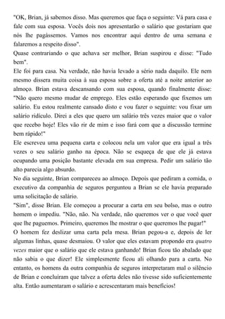"OK, Brian, já sabemos disso. Mas queremos que faça o seguinte: Vá para casa e
fale com sua esposa. Vocês dois nos apresentarão o salário que gostariam que
nós lhe pagássemos. Vamos nos encontrar aqui dentro de uma semana e
falaremos a respeito disso".
Quase contrariando o que achava ser melhor, Brian suspirou e disse: "Tudo
bem".
Ele foi para casa. Na verdade, não havia levado a sério nada daquilo. Ele nem
mesmo dissera muita coisa à sua esposa sobre a oferta até a noite anterior ao
almoço. Brian estava descansando com sua esposa, quando finalmente disse:
"Não quero mesmo mudar de emprego. Eles estão esperando que fixemos um
salário. Eu estou realmente cansado disto e vou fazer o seguinte: vou fixar um
salário ridículo. Direi a eles que quero um salário três vezes maior que o valor
que recebo hoje! Eles vão rir de mim e isso fará com que a discussão termine
bem rápido!"
Ele escreveu uma pequena carta e colocou nela um valor que era igual a três
vezes o seu salário ganho na época. Não se esqueça de que ele já estava
ocupando uma posição bastante elevada em sua empresa. Pedir um salário tão
alto parecia algo absurdo.
No dia seguinte, Brian compareceu ao almoço. Depois que pediram a comida, o
executivo da companhia de seguros perguntou a Brian se ele havia preparado
uma solicitação de salário.
"Sim", disse Brian. Ele começou a procurar a carta em seu bolso, mas o outro
homem o impediu. "Não, não. Na verdade, não queremos ver o que você quer
que lhe paguemos. Primeiro, queremos lhe mostrar o que queremos lhe pagar!"
O homem fez deslizar uma carta pela mesa. Brian pegou-a e, depois de ler
algumas linhas, quase desmaiou. O valor que eles estavam propondo era quatro
vezes maior que o salário que ele estava ganhando! Brian ficou tão abalado que
não sabia o que dizer! Ele simplesmente ficou ali olhando para a carta. No
entanto, os homens da outra companhia de seguros interpretaram mal o silêncio
de Brian e concluíram que talvez a oferta deles não tivesse sido suficientemente
alta. Então aumentaram o salário e acrescentaram mais benefícios!
 