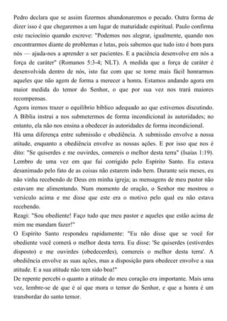 Pedro declara que se assim fizermos abandonaremos o pecado. Outra forma de
dizer isso é que chegaremos a um lugar de maturidade espiritual. Paulo confirma
este raciocínio quando escreve: "Podemos nos alegrar, igualmente, quando nos
encontrarmos diante de problemas e lutas, pois sabemos que tudo isto é bom para
nós — ajuda-nos a aprender a ser pacientes. E a paciência desenvolve em nós a
força de caráter" (Romanos 5:3-4; NLT). A medida que a força de caráter é
desenvolvida dentro de nós, isto faz com que se torne mais fácil honrarmos
aqueles que não agem de forma a merecer a honra. Estamos andando agora em
maior medida do temor do Senhor, o que por sua vez nos trará maiores
recompensas.
Agora iremos trazer o equilíbrio bíblico adequado ao que estivemos discutindo.
A Bíblia instrui a nos submetermos de forma incondicional às autoridades; no
entanto, ela não nos ensina a obedecer às autoridades de forma incondicional.
Há uma diferença entre submissão e obediência. A submissão envolve a nossa
atitude, enquanto a obediência envolve as nossas ações. E por isso que nos é
dito: "Se quiserdes e me ouvirdes, comereis o melhor desta terra" (Isaías 1:19).
Lembro de uma vez em que fui corrigido pelo Espírito Santo. Eu estava
desanimado pelo fato de as coisas não estarem indo bem. Durante seis meses, eu
não vinha recebendo de Deus em minha igreja; as mensagens de meu pastor não
estavam me alimentando. Num momento de oração, o Senhor me mostrou o
versículo acima e me disse que este era o motivo pelo qual eu não estava
recebendo.
Reagi: "Sou obediente! Faço tudo que meu pastor e aqueles que estão acima de
mim me mandam fazer!"
O Espírito Santo respondeu rapidamente: "Eu não disse que se você for
obediente você comerá o melhor desta terra. Eu disse: 'Se quiserdes (estiverdes
disposto) e me ouvirdes (obedecerdes), comereis o melhor desta terra'. A
obediência envolve as suas ações, mas a disposição para obedecer envolve a sua
atitude. E a sua atitude não tem sido boa!"
De repente percebi o quanto a atitude do meu coração era importante. Mais uma
vez, lembre-se de que é aí que mora o temor do Senhor, e que a honra é um
transbordar do santo temor.
 