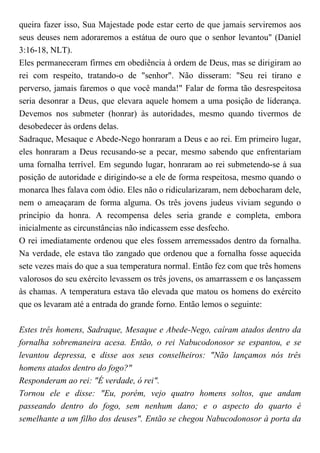 queira fazer isso, Sua Majestade pode estar certo de que jamais serviremos aos
seus deuses nem adoraremos a estátua de ouro que o senhor levantou" (Daniel
3:16-18, NLT).
Eles permaneceram firmes em obediência à ordem de Deus, mas se dirigiram ao
rei com respeito, tratando-o de "senhor". Não disseram: "Seu rei tirano e
perverso, jamais faremos o que você manda!" Falar de forma tão desrespeitosa
seria desonrar a Deus, que elevara aquele homem a uma posição de liderança.
Devemos nos submeter (honrar) às autoridades, mesmo quando tivermos de
desobedecer às ordens delas.
Sadraque, Mesaque e Abede-Nego honraram a Deus e ao rei. Em primeiro lugar,
eles honraram a Deus recusando-se a pecar, mesmo sabendo que enfrentariam
uma fornalha terrível. Em segundo lugar, honraram ao rei submetendo-se à sua
posição de autoridade e dirigindo-se a ele de forma respeitosa, mesmo quando o
monarca lhes falava com ódio. Eles não o ridicularizaram, nem debocharam dele,
nem o ameaçaram de forma alguma. Os três jovens judeus viviam segundo o
princípio da honra. A recompensa deles seria grande e completa, embora
inicialmente as circunstâncias não indicassem esse desfecho.
O rei imediatamente ordenou que eles fossem arremessados dentro da fornalha.
Na verdade, ele estava tão zangado que ordenou que a fornalha fosse aquecida
sete vezes mais do que a sua temperatura normal. Então fez com que três homens
valorosos do seu exército levassem os três jovens, os amarrassem e os lançassem
às chamas. A temperatura estava tão elevada que matou os homens do exército
que os levaram até a entrada do grande forno. Então lemos o seguinte:
Estes três homens, Sadraque, Mesaque e Abede-Nego, caíram atados dentro da
fornalha sobremaneira acesa. Então, o rei Nabucodonosor se espantou, e se
levantou depressa, e disse aos seus conselheiros: "Não lançamos nós três
homens atados dentro do fogo?"
Responderam ao rei: "É verdade, ó rei".
Tornou ele e disse: "Eu, porém, vejo quatro homens soltos, que andam
passeando dentro do fogo, sem nenhum dano; e o aspecto do quarto é
semelhante a um filho dos deuses". Então se chegou Nabucodonosor à porta da
 