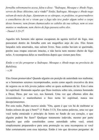 fornalha sobremaneira acesa, falou e disse: "Sadraque, Mesaque e Abede-Nego,
servos do Deus Altíssimo, saí e vinde!" Então, Sadraque, Mesaque e Abede-nego
saíram do meio do fogo. Ajuntaram-se os sátrapas, os prefeitos, os governadores
e conselheiros do rei e viram que o fogo não teve poder algum sobre o corpo
destes homens; nem foram chamuscados os cabelos da sua cabeça, nem os seus
mantos se mudaram, nem cheiro de fogo passara sobre eles.
- Daniel 3:23-27
Aqueles três homens não apenas escaparam da agonia terrível do fogo, mas
passearam dentro da fornalha com um magnífico anjo do céu. Eles foram
lançados nela amarrados, mas saíram livres. Suas cordas haviam se queimado,
porém suas roupas estavam intactas, e não havia nem mesmo cheiro de fogo
neles. A recompensa deles se manifestou depois que vieram para fora:
Então o rei fez prosperar a Sadraque, Mesaque e Abede-nego na província da
Babilônia.
- v.30
Eles foram promovidos! Quando alguém em posição de autoridade nos maltratar,
se o honrarmos seremos recompensados, assim como aquele executivo da área
de seguros ou os três jovens judeus sobre os quais acabamos de ler. Esta é uma
lei espiritual. Honrando aqueles que Deus instituiu sobre nós, estamos honrando
a Deus; Deus, por sua vez, nos honrará. Uma vez que olhemos além das
circunstâncias e mantenhamos o foco nesta lei espiritual, nunca nos
decepcionaremos.
Por esta razão, Pedro escreve ainda: "Ora, quem é que vos há de maltratar se
fordes zelosos do que é bom?" (1 Pedro 3:13). Em outras palavras, uma vez que
você tenha enraizado o princípio da honra no fundo do seu coração, o que
alguém poderá lhe fazer? Qualquer tratamento indevido, mesmo por parte
daqueles que estão constituídos como autoridade sobre você, estará
simplesmente preparando-o para uma promoção ou uma recompensa se você
lidar corretamente com essa injustiça. Então é isto que devemos perguntar: de
 