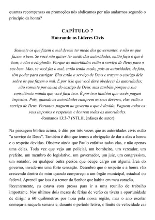 quantas recompensas ou promoções nós abdicamos por não andarmos segundo o
princípio da honra?
CAPÍTULO 7
Honrando os Líderes Civis
Somente os que fazem o mal devem ter medo dos governantes, e não os que
fazem o bem. Se você não quiser ter medo das autoridades, então faça o que é
bom, e elas o elogiarão. Porque as autoridades estão a serviço de Deus para o
seu bem. Mas, se você faz o mal, então tenha medo, pois as autoridades, de fato,
têm poder para castigar. Elas estão a serviço de Deus e trazem o castigo dele
sobre os que fazem o mal. É por isso que você deve obedecer às autoridades;
não somente por causa do castigo de Deus, mas também porque a sua
consciência manda que você faça isso. É por isso também que vocês pagam
impostos. Pois, quando as autoridades cumprem os seus deveres, elas estão a
serviço de Deus. Portanto, paguem ao governo o que é devido. Paguem todos os
seus impostos e respeitem e honrem todas as autoridades.
-Romanos 13:3-7 (NTLH, ênfases do autor)
Na passagem bíblica acima, é dito por três vezes que as autoridades civis estão
"a serviço de Deus". Também é dito que temos a obrigação de dar a elas a honra
e o respeito devidos. Observe ainda que Paulo enfatiza todas elas, e não apenas
uma delas. Toda vez que vejo um policial, um bombeiro, um vereador, um
prefeito, um membro do legislativo, um governador, um juiz, um congressista,
um senador, ou qualquer outra pessoa que ocupe cargo em alguma área do
governo, invade-me uma forte sensação. Descubro que o respeito e a honra vão
crescendo dentro de mim quando compareço a um órgão municipal, estadual ou
federal. Aprendi que isto é o temor do Senhor que habita em meu coração.
Recentemente, eu estava com pressa para ir a uma reunião de trabalho
importante. Nos últimos dois meses de férias de verão eu tivera a oportunidade
de dirigir a 60 quilômetros por hora pela nossa região, mas o ano escolar
começaria naquela semana e, durante o período letivo, o limite de velocidade cai
 