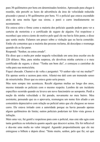 para 30 quilômetros por hora em determinados horários. Apressado para chegar à
reunião, não percebi as luzes de advertência da área de velocidade reduzida
piscando e passei a 50 quilômetros por hora. Vi o policial que estava escondido
atrás de uma moita ligar sua sirene, e parei o carro imediatamente no
acostamento.
Ele estava sério e firme como a maioria dos policiais quando pedem para ver a
carteira de motorista e o certificado de seguro de alguém. Fui respeitoso e
reconheci que estava ciente do motivo pelo qual ele me havia feito parar, e disse
que sentia muito. Falamos um pouco sobre a violação que eu havia cometido.
Então ele comentou que a maioria das pessoas reclama, dá desculpas e resmunga
quando ele as faz parar.
Respondi: "Senhor, eu estou errado".
Ele disse que a multa por andar naquela velocidade em uma área escolar era de
220 dólares. Mas, para minha surpresa, ele devolveu minha carteira e o meu
certificado de seguro, e disse: "Tenha um bom dia", e começou a caminhar de
volta para sua motocicleta.
Fiquei chocado. Chamei-o de volta e perguntei: "O senhor não vai me multar?"
Ele apenas sorriu e acenou para mim. Afastei-me dali com um tremendo senso
de misericórdia. Dizer que eu estava grato seria pouco.
Mas nem sempre isto aconteceu. Recebi algumas multas ao longo dos anos,
mesmo tratando os policiais com o mesmo respeito. Lembro de um incidente
específico ocorrido quando eu levava um novo funcionário ao aeroporto. Perdi a
noção da minha velocidade e fui parado, novamente no meu bairro. Meu
assistente, pensando que eu o aprovaria, resmungou um nome feio aliado a um
comentário depreciativo com relação ao policial antes que ele chegasse ao nosso
carro. Ele estava irritado com a autoridade porque eu havia passado apenas
alguns quilômetros do limite; outros policiais poderiam ter feito vista grossa à
infração.
Mais uma vez, fui gentil e respeitoso para com o policial, mas este não agiu com
tanta gentileza ou tolerância quanto aquele que descrevi acima. Ele foi inflexível
e deu-me uma multa no valor integral. Aguardei propositalmente que ele me
entregasse o bilhete e depois disse: "Sinto muito, senhor, pelo que fiz; sei que
 