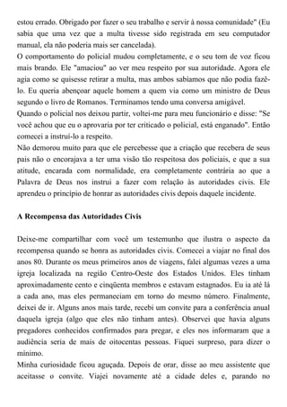 estou errado. Obrigado por fazer o seu trabalho e servir à nossa comunidade" (Eu
sabia que uma vez que a multa tivesse sido registrada em seu computador
manual, ela não poderia mais ser cancelada).
O comportamento do policial mudou completamente, e o seu tom de voz ficou
mais brando. Ele "amaciou" ao ver meu respeito por sua autoridade. Agora ele
agia como se quisesse retirar a multa, mas ambos sabíamos que não podia fazê-
lo. Eu queria abençoar aquele homem a quem via como um ministro de Deus
segundo o livro de Romanos. Terminamos tendo uma conversa amigável.
Quando o policial nos deixou partir, voltei-me para meu funcionário e disse: "Se
você achou que eu o aprovaria por ter criticado o policial, está enganado". Então
comecei a instruí-lo a respeito.
Não demorou muito para que ele percebesse que a criação que recebera de seus
pais não o encorajava a ter uma visão tão respeitosa dos policiais, e que a sua
atitude, encarada com normalidade, era completamente contrária ao que a
Palavra de Deus nos instrui a fazer com relação às autoridades civis. Ele
aprendeu o princípio de honrar as autoridades civis depois daquele incidente.
A Recompensa das Autoridades Civis
Deixe-me compartilhar com você um testemunho que ilustra o aspecto da
recompensa quando se honra as autoridades civis. Comecei a viajar no final dos
anos 80. Durante os meus primeiros anos de viagens, falei algumas vezes a uma
igreja localizada na região Centro-Oeste dos Estados Unidos. Eles tinham
aproximadamente cento e cinqüenta membros e estavam estagnados. Eu ia até lá
a cada ano, mas eles permaneciam em torno do mesmo número. Finalmente,
deixei de ir. Alguns anos mais tarde, recebi um convite para a conferência anual
daquela igreja (algo que eles não tinham antes). Observei que havia alguns
pregadores conhecidos confirmados para pregar, e eles nos informaram que a
audiência seria de mais de oitocentas pessoas. Fiquei surpreso, para dizer o
mínimo.
Minha curiosidade ficou aguçada. Depois de orar, disse ao meu assistente que
aceitasse o convite. Viajei novamente até a cidade deles e, parando no
 