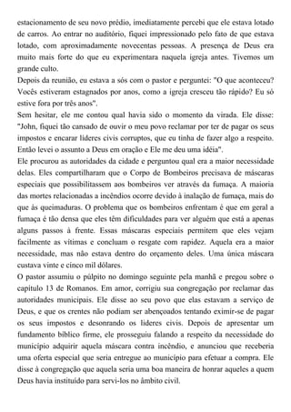 estacionamento de seu novo prédio, imediatamente percebi que ele estava lotado
de carros. Ao entrar no auditório, fiquei impressionado pelo fato de que estava
lotado, com aproximadamente novecentas pessoas. A presença de Deus era
muito mais forte do que eu experimentara naquela igreja antes. Tivemos um
grande culto.
Depois da reunião, eu estava a sós com o pastor e perguntei: "O que aconteceu?
Vocês estiveram estagnados por anos, como a igreja cresceu tão rápido? Eu só
estive fora por três anos".
Sem hesitar, ele me contou qual havia sido o momento da virada. Ele disse:
"John, fiquei tão cansado de ouvir o meu povo reclamar por ter de pagar os seus
impostos e encarar líderes civis corruptos, que eu tinha de fazer algo a respeito.
Então levei o assunto a Deus em oração e Ele me deu uma idéia".
Ele procurou as autoridades da cidade e perguntou qual era a maior necessidade
delas. Eles compartilharam que o Corpo de Bombeiros precisava de máscaras
especiais que possibilitassem aos bombeiros ver através da fumaça. A maioria
das mortes relacionadas a incêndios ocorre devido à inalação de fumaça, mais do
que às queimaduras. O problema que os bombeiros enfrentam é que em geral a
fumaça é tão densa que eles têm dificuldades para ver alguém que está a apenas
alguns passos à frente. Essas máscaras especiais permitem que eles vejam
facilmente as vítimas e concluam o resgate com rapidez. Aquela era a maior
necessidade, mas não estava dentro do orçamento deles. Uma única máscara
custava vinte e cinco mil dólares.
O pastor assumiu o púlpito no domingo seguinte pela manhã e pregou sobre o
capítulo 13 de Romanos. Em amor, corrigiu sua congregação por reclamar das
autoridades municipais. Ele disse ao seu povo que elas estavam a serviço de
Deus, e que os crentes não podiam ser abençoados tentando eximir-se de pagar
os seus impostos e desonrando os lideres civis. Depois de apresentar um
fundamento bíblico firme, ele prosseguiu falando a respeito da necessidade do
município adquirir aquela máscara contra incêndio, e anunciou que receberia
uma oferta especial que seria entregue ao município para efetuar a compra. Ele
disse à congregação que aquela seria uma boa maneira de honrar aqueles a quem
Deus havia instituído para servi-los no âmbito civil.
 