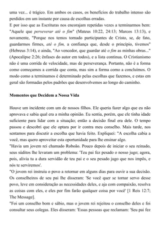 uma vez... é trágico. Em ambos os casos, os benefícios do trabalho intenso são
perdidos em um instante por causa de escolhas erradas.
E por isso que as Escrituras nos encorajam repetidas vezes a terminarmos bem:
"Aquele que perseverar até o fim" (Mateus 10:22, 24:13; Marcos 13:13), e
novamente, "Porque nos temos tornado participantes de Cristo, se, de fato,
guardarmos firmes, até o fim, a confiança que, desde o princípio, tivemos"
(Hebreus 3:14), e ainda, "Ao vencedor, que guardar até o fim as minhas obras..."
(Apocalipse 2:26; ênfases do autor em todos), e a lista continua. O Cristianismo
não é uma corrida de velocidade, mas de perseverança. Portanto, não é a forma
como começamos a corrida que conta, mas sim a forma como a concluímos. O
modo como a terminamos é determinado pelas escolhas que fazemos, e estas em
geral são formadas pelos padrões que desenvolvemos ao longo do caminho.
Momentos que Decidem a Nossa Vida
Houve um incidente com um de nossos filhos. Ele queria fazer algo que eu não
aprovava e sabia qual era a minha opinião. Eu sentia, porém, que ele tinha idade
suficiente para lidar com a situação; então a decisão final era dele. O tempo
passou e descobri que ele optara por ir contra meu conselho. Mais tarde, nos
sentamos para discutir a escolha que havia feito. Expliquei: "A escolha cabia a
você, mas quero aproveitar esta oportunidade para lhe ensinar algo.
"Havia um jovem rei chamado Roboão. Pouco depois de iniciar o seu reinado,
seus súditos lhe levaram um problema: 'Teu pai fez pesado o nosso jugo; agora,
pois, alivia tu a dura servidão de teu pai e o seu pesado jugo que nos impôs, e
nós te serviremos'.
"O jovem rei instruiu o povo a retornar em alguns dias para ouvir a sua decisão.
Os conselheiros de seu pai lhe disseram: 'Se você quer se tornar servo desse
povo, leve em consideração as necessidades deles, e aja com compaixão, resolva
as coisas com eles, e eles por fim farão qualquer coisa por você' [1 Reis 12:7;
The Message].
"Foi um conselho bom e sábio, mas o jovem rei rejeitou o conselho deles e foi
consultar seus colegas. Eles disseram: 'Essas pessoas que reclamam: 'Seu pai fez
 