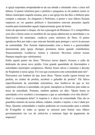 A igreja respondeu arrependendo-se da sua atitude e ofertando vinte e cinco mil
dólares. O pastor telefonou para o prefeito e perguntou se ele poderia reunir os
líderes municipais naquela semana, pois a sua igreja iria dar-lhes o dinheiro para
comprar a máscara. Ao chegarem à Prefeitura, o pastor e seus líderes ficaram
surpresos ao ver quantos políticos e funcionários estavam presentes àquela
reunião para testemunhar aquele impressionante gesto de honra.
Antes de apresentar o cheque, ele leu a passagem de Romanos 13 e compartilhou
com eles a forma como os membros de sua igreja admiravam as autoridades e os
funcionários do município, vendo-os como ministros de Deus. O pastor
agradeceu-lhes por tudo o que estavam fazendo para proteger e servir às pessoas
da comunidade. Eles ficaram impressionados com a honra e a generosidade
demonstrada pela igreja (Sempre prestamos honra quando contribuímos
financeiramente. Lembre-se: honrar é valorizar. Devemos colocar nossas
finanças naquilo que valorizamos).
Então aquele pastor me disse: "Diversos meses depois, tivemos o culto de
dedicação do nosso novo prédio. Uma grande quantidade de funcionários e
autoridades municipais compareceu. Muitos foram salvos e tomaram a decisão
de freqüentar a nossa igreja. Foi isso que escancarou esta comunidade para nós".
Precisamos nos lembrar do que Jesus disse: "Quem recebe (quem honra) um
profeta, no caráter de profeta, receberá o galardão de profeta". Ele falava
especificamente da autoridade eclesiástica, mas lembre-se de que as leis
espirituais relativas à autoridade, em geral, transpõem as fronteiras para todas as
áreas de autoridade. Portanto, também poderia ser dito: "Quem honra as
autoridades civis receberá a recompensa a que as autoridades civis têm direito".
Qual é a recompensa delas? A resposta é: a chave da comunidade. Elas são os
guardiões naturais de nossas aldeias, cidades, estados e nações; e isto é dado por
Deus. Quantas comunidades e nações poderiam ser escancaradas para a entrada
do Evangelho se todas as igrejas se unissem para honrar seus líderes
governamentais em vez de criticá-los e tentarem fugir do pagamento de
impostos?
 