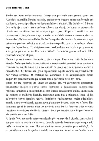 Uma Reforma Total
Tenho um bom amigo chamado Danny que pastoreia uma grande igreja em
Adelaide, Austrália. No ano passado, enquanto eu pregava numa conferência em
sua igreja, ele compartilhou comigo uma história notável. Ele decidiu vir à frente
de sua igreja e contar aos membros sobre o seu desejo de honrar as pessoas da
cidade que trabalham para servir e proteger o povo. Depois de meditar e orar
bastante sobre isso, ele sentiu que a maior necessidade do momento era o sistema
de escolas públicas secundárias. Então Danny descobriu a escola secundária que
estava em piores condições na cidade — tanto o prédio quanto os andares tinham
aspectos deploráveis. Ele dirigiu-se aos coordenadores da escola e perguntou se
sua igreja poderia ir até lá em um sábado fazer uma grande reforma. Eles
concordaram com alegria.
Meu amigo compareceu diante da igreja e compartilhou a sua visão de honrar a
cidade. Pediu que todos os carpinteiros e comerciantes doassem seus talentos e
recursos por aquele único dia e ao restante da igreja que se dispusessem com a
mão-de-obra. Os líderes da igreja organizaram aquele enorme empreendimento
por várias semanas. O material foi comprado e os equipamentos foram
adquiridos para fazer com que aquela escola parecesse nova em folha.
Então ele me mostrou um vídeo do grande dia. Vi carpinteiros arrancando
ornamentos antigos e outras partes destruídas e desgastadas; trabalhadores
retirando armários e substituindo-os por outros, novos; uma grande quantidade
de homens e mulheres lixando, marcando com fita e pintando. Pude vê-los
colocando novos quadros-negros, instalando equipamentos recém-adquiridos,
arando o solo e colocando grama nova, plantando árvores, arbustos e flores. Um
panorama geral da escola antes do início do trabalho foi feito em vídeo e outro
imediatamente depois do dia da reforma. Foi algo simplesmente impressionante;
ela parecia nova em folha.
A igreja ficou tremendamente empolgada por ter servido à cidade. Uma coisa é
sempre certa: a alegria enche nosso coração quando honramos aqueles que não
estão esperando por isso. Eles se sentiram recompensados pela satisfação de
terem sido capazes de ajudar a cidade onde moram em nome do Senhor Jesus
 