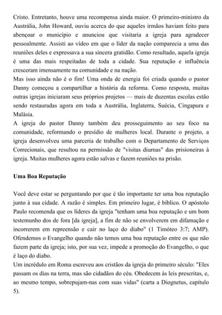 Cristo. Entretanto, houve uma recompensa ainda maior. O primeiro-ministro da
Austrália, John Howard, ouviu acerca do que aqueles irmãos haviam feito para
abençoar o município e anunciou que visitaria a igreja para agradecer
pessoalmente. Assisti ao vídeo em que o líder da nação comparecia a uma das
reuniões deles e expressava a sua sincera gratidão. Como resultado, aquela igreja
é uma das mais respeitadas de toda a cidade. Sua reputação e influência
cresceram imensamente na comunidade e na nação.
Mas isso ainda não é o fim! Uma onda de energia foi criada quando o pastor
Danny começou a compartilhar a história da reforma. Como resposta, muitas
outras igrejas iniciaram seus próprios projetos — mais de duzentas escolas estão
sendo restauradas agora em toda a Austrália, Inglaterra, Suécia, Cingapura e
Malásia.
A igreja do pastor Danny também deu prosseguimento ao seu foco na
comunidade, reformando o presídio de mulheres local. Durante o projeto, a
igreja desenvolveu uma parceria de trabalho com o Departamento de Serviços
Correcionais, que resultou na permissão de "visitas diurnas" das prisioneiras à
igreja. Muitas mulheres agora estão salvas e fazem reuniões na prisão.
Uma Boa Reputação
Você deve estar se perguntando por que é tão importante ter uma boa reputação
junto à sua cidade. A razão é simples. Em primeiro lugar, é bíblico. O apóstolo
Paulo recomenda que os líderes da igreja "tenham uma boa reputação e um bom
testemunho dos de fora [da igreja], a fim de não se envolverem em difamação e
incorrerem em repreensão e cair no laço do diabo" (1 Timóteo 3:7; AMP).
Ofendemos o Evangelho quando não temos uma boa reputação entre os que não
fazem parte da igreja; isto, por sua vez, impede a promoção do Evangelho, o que
é laço do diabo.
Um incrédulo em Roma escreveu aos cristãos da igreja do primeiro século: "Eles
passam os dias na terra, mas são cidadãos do céu. Obedecem às leis prescritas, e,
ao mesmo tempo, sobrepujam-nas com suas vidas" (carta a Diognetus, capítulo
5).
 