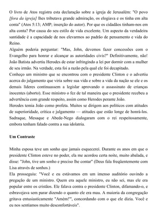 O livro de Atos registra esta declaração sobre a igreja de Jerusalém: "O povo
[fora da igreja] lhes tributava grande admiração, os elogiava e os tinha em alta
conta" (Atos 5:13; AMP; inserção do autor). Por que os cidadãos tinham-nos em
alta conta? Por causa do seu estilo de vida excelente. Um aspecto da verdadeira
santidade é a capacidade de nos elevarmos ao padrão de pensamento e vida do
Reino.
Alguém poderia perguntar: "Mas, John, devemos fazer concessões com o
Evangelho para honrar e alcançar as autoridades civis?" Definitivamente, não!
João Batista advertiu Herodes de estar infringindo a lei por dormir com a mulher
de seu irmão. Na verdade, esta foi a razão pela qual ele foi decapitado.
Conheço um ministro que se encontrou com o presidente Clinton e o advertiu
acerca do julgamento que viria sobre sua vida e sobre a vida da nação se ele e os
demais líderes continuassem a legislar aprovando o assassinato de crianças
inocentes (aborto). Esse ministro o fez de tal maneira que o presidente recebeu a
advertência com grande respeito, assim como Herodes perante João.
Herodes temia João como profeta. Muitos se dirigem aos políticos com atitudes
de superioridade, crítica e julgamento — atitudes que estão longe de honrá-los.
Sadraque, Mesaque e Abede-Nego dialogaram com o rei respeitosamente,
embora tenham falado contra a sua idolatria.
Um Contraste
Minha esposa teve um sonho que jamais esquecerei. Durante os anos em que o
presidente Clinton esteve no poder, ela me acordou certa noite, muito abalada, e
disse: "John, tive um sonho e preciso lhe contar" (Deus fala freqüentemente com
Lisa através de sonhos.)
Ela prosseguiu: "Você e eu estávamos em um imenso auditório ouvindo a
pregação de um ministro. Quem era aquele ministro, eu não sei, mas ele era
popular entre os cristãos. Ele falava contra o presidente Clinton, difamando-o, e
esbravejava sem parar dizendo o quanto ele era mau. A maioria da congregação
gritava entusiasticamente "Amém!"', concordando com o que ele dizia. Você e
eu nos sentíamos muito desconfortáveis".
 