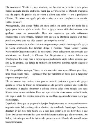 Ela continuou: "Então vi, nas sombras, um homem se levantar e sair pelos
fundos daquele enorme auditório. Senti que deveria segui-lo. Quando cheguei à
sala de espera do prédio, ele se virou e olhou para mim — era o presidente
Clinton. Ele estava esmagado pela dor e tristeza, e seu coração estava partido.
Então, ele caiu".
Prosseguindo, Lisa disse: "John, em meu sonho, eu sabia que ele havia ido à
igreja para buscar ajuda e apoio. Mas a igreja estava ridicularizando-o, sem
qualquer amor ou compaixão. Deus me mostrava que nós estávamos
endurecendo o seu coração, fazendo com que ele se afastasse daquilo que mais
precisava, tanto para sua vida pessoal quanto para a nação".
Vamos comparar este sonho com um amigo meu que pastoreia uma grande igreja
no Oeste americano. Ele também dirige o National Prayer Center (Centro
Nacional de Oração) na capital do nosso país. Deus colocou em seu coração que
ministrasse ao Senado, à Câmara dos Deputados e a outros líderes em
Washington. Ele viaja para a capital aproximadamente vinte e duas semanas por
ano e, no entanto, sua igreja de milhares de membros continua tendo sucesso e
crescendo.
Ele compartilhou comigo: "John, eu me encontro com esses líderes para fazer
uma coisa e nada mais — agradecer-lhes por servirem ao nosso país e perguntar
se posso orar por eles".
Ele me contou que muitas vezes precisa instruir pastores e grupos de igrejas
quanto à forma de tratar os representantes do governo quando vão visitá-los.
Geralmente é preciso desarmar a atitude crítica deles com relação aos seus
líderes antes de encontrá-los. Uma vez que eles são vistos como muito liberais,
isto cega a visão dos crentes para o fato de que Deus nos manda honrar e orar por
esses líderes.
Depois ele disse que os grupos das igrejas freqüentemente se surpreendem ao ver
o quanto esses líderes são gentis e abertos. Isto resulta do fato de que finalmente
decidem ir até eles para honrá-los, e não para pedir algo ou dizer-lhes o que
fazer. Deixe-me compartilhar com você dois testemunhos que ele me contou. Ao
lê-los, entenda que os dois líderes de quem ele está falando são considerados
bastante liberais.
 