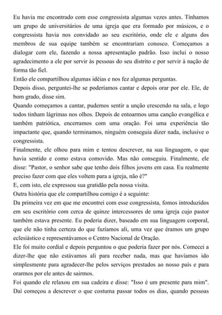 Eu havia me encontrado com esse congressista algumas vezes antes. Tínhamos
um grupo de universitários de uma igreja que era formado por músicos, e o
congressista havia nos convidado ao seu escritório, onde ele e alguns dos
membros de sua equipe também se encontrariam conosco. Começamos a
dialogar com ele, fazendo a nossa apresentação padrão. Isso inclui o nosso
agradecimento a ele por servir às pessoas do seu distrito e por servir à nação de
forma tão fiel.
Então ele compartilhou algumas idéias e nos fez algumas perguntas.
Depois disso, perguntei-lhe se poderíamos cantar e depois orar por ele. Ele, de
bom grado, disse sim.
Quando começamos a cantar, pudemos sentir a unção crescendo na sala, e logo
todos tinham lágrimas nos olhos. Depois de entoarmos uma canção evangélica e
também patriótica, encerramos com uma oração. Foi uma experiência tão
impactante que, quando terminamos, ninguém conseguia dizer nada, inclusive o
congressista.
Finalmente, ele olhou para mim e tentou descrever, na sua linguagem, o que
havia sentido e como estava comovido. Mas não conseguiu. Finalmente, ele
disse: "Pastor, o senhor sabe que tenho dois filhos jovens em casa. Eu realmente
preciso fazer com que eles voltem para a igreja, não é?"
E, com isto, ele expressou sua gratidão pela nossa visita.
Outra história que ele compartilhou comigo é a seguinte:
Da primeira vez em que me encontrei com esse congressista, fomos introduzidos
em seu escritório com cerca de quinze intercessores de uma igreja cujo pastor
também estava presente. Eu poderia dizer, baseado em sua linguagem corporal,
que ele não tinha certeza do que fazíamos ali, uma vez que éramos um grupo
eclesiástico e representávamos o Centro Nacional de Oração.
Ele foi muito cordial e depois perguntou o que poderia fazer por nós. Comecei a
dizer-lhe que não estávamos ali para receber nada, mas que havíamos ido
simplesmente para agradecer-lhe pelos serviços prestados ao nosso país e para
orarmos por ele antes de sairmos.
Foi quando ele relaxou em sua cadeira e disse: "Isso é um presente para mim".
Daí começou a descrever o que costuma passar todos os dias, quando pessoas
 