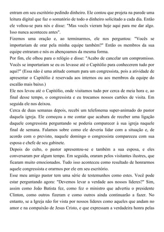 entram em seu escritório pedindo dinheiro. Ele contou que projeta na parede uma
leitura digital que faz o somatório de todo o dinheiro solicitado a cada dia. Então
ele voltou-se para nós e disse: "Mas vocês vieram hoje aqui para me dar algo.
Isso nunca aconteceu antes".
Fizemos uma oração e, ao terminarmos, ele nos perguntou: "Vocês se
importariam de orar pela minha equipe também?" Então os membros da sua
equipe entraram e nós os abençoamos da mesma forma.
Por fim, ele olhou para o relógio e disse: "Acabo de cancelar um compromisso.
Vocês se importariam se eu os levasse até o Capitólio para conhecerem tudo por
aqui?" (Essa não é uma atitude comum para um congressista, pois a atividade de
apresentar o Capitólio é reservada aos internos ou aos membros da equipe do
escalão mais baixo.)
Ele nos levou até o Capitólio, onde visitamos tudo por cerca de meia hora e, ao
final desse tempo, o congressista e eu trocamos nossos cartões de visita. Em
seguida ele nos deixou.
Cerca de duas semanas depois, recebi um telefonema super-animado do pastor
daquela igreja. Ele começou a me contar que acabara de receber uma ligação
daquele congressista perguntando se poderia comparecer à sua igreja naquele
final de semana. Falamos sobre como ele deveria lidar com a situação e, de
acordo com o previsto, naquele domingo o congressista compareceu com sua
esposa e chefe de seu gabinete.
Depois do culto, o pastor apresentou-se e também a sua esposa, e eles
conversaram por algum tempo. Em seguida, oraram pelos visitantes ilustres, que
ficaram muito emocionados. Tudo isso aconteceu como resultado de honrarmos
aquele congressista e orarmos por ele em seu escritório.
Esse meu amigo pastor tem uma série de testemunhos como estes. Você pode
estar perguntando agora: "Devemos levar a verdade aos nossos líderes?" Sim,
assim como João Batista fez, como fez o ministro que advertiu o presidente
Clinton, como outros fizeram e como outros ainda continuarão a fazer. No
entanto, se a Igreja não for vista por nossos líderes como aqueles que andam no
amor e na compaixão de Jesus Cristo, e que expressam a verdadeira honra pelas
 