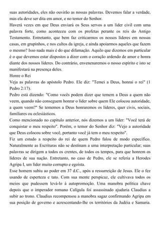 suas autoridades, eles não ouvirão as nossas palavras. Devemos falar a verdade,
mas ela deve ser dita em amor, e no temor do Senhor.
Haverá vezes em que Deus enviará os Seus servos a um líder civil com uma
palavra forte, como aconteceu com os profetas perante os reis do Antigo
Testamento. Entretanto, que bem faz criticarmos os nossos líderes em nossas
casas, em grupinhos, e nos cultos da igreja, e ainda apoiarmos aqueles que fazem
o mesmo? Isso nada mais é do que difamação. Aquilo que dizemos em particular
é o que devemos estar dispostos a dizer com o coração ardendo de amor e honra
diante dos nossos líderes. Do contrário, envenenaremos o nosso espírito e isto se
manifestará na presença deles.
Honre o Rei
Veja as palavras do apóstolo Pedro. Ele diz: "Temei a Deus, honrai o rei" (1
Pedro 2:17).
Pedro está dizendo: "Como vocês podem dizer que temem a Deus a quem não
veem, quando não conseguem honrar o líder sobre quem Ele colocou autoridade,
a quem veem?" Se tememos a Deus honraremos os líderes, quer civis, sociais,
familiares ou eclesiásticos.
Como mencionado no capítulo anterior, nós dizemos a um líder: "Você terá de
conquistar o meu respeito". Porém, o temor do Senhor diz: "Vejo a autoridade
que Deus colocou sobre você, portanto você já tem o meu respeito".
Fiz um estudo a respeito do rei de quem Pedro falou de modo específico.
Naturalmente as Escrituras não se destinam a uma interpretação particular; suas
palavras se dirigem a todos os crentes, de todos os tempos, para que honrem os
líderes de sua nação. Entretanto, no caso de Pedro, ele se referia a Herodes
Agripa I, um líder muito corrupto e egoísta.
Esse homem subiu ao poder em 37 d.C., após a ressurreição de Jesus. Ele o fez
usando de esperteza e tato. Com sua mente perspicaz, ele cultivava todos os
meios que pudessem levá-lo à autopromoção. Uma manobra política chave
depois que o imperador romano Calígula foi assassinado ajudaria Claudius a
subir ao trono. Claudius recompensou a manobra sagaz confirmando Agripa em
sua posição de governo e acrescentando-lhe os territórios da Judéia e Samaria.
 