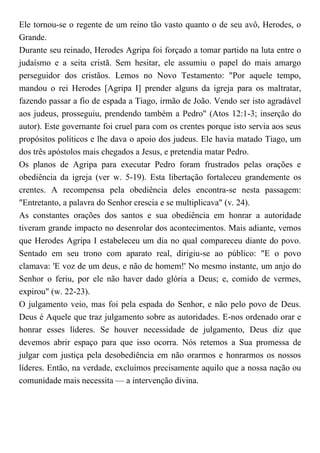 Ele tornou-se o regente de um reino tão vasto quanto o de seu avô, Herodes, o
Grande.
Durante seu reinado, Herodes Agripa foi forçado a tomar partido na luta entre o
judaísmo e a seita cristã. Sem hesitar, ele assumiu o papel do mais amargo
perseguidor dos cristãos. Lemos no Novo Testamento: "Por aquele tempo,
mandou o rei Herodes [Agripa I] prender alguns da igreja para os maltratar,
fazendo passar a fio de espada a Tiago, irmão de João. Vendo ser isto agradável
aos judeus, prosseguiu, prendendo também a Pedro" (Atos 12:1-3; inserção do
autor). Este governante foi cruel para com os crentes porque isto servia aos seus
propósitos políticos e lhe dava o apoio dos judeus. Ele havia matado Tiago, um
dos três apóstolos mais chegados a Jesus, e pretendia matar Pedro.
Os planos de Agripa para executar Pedro foram frustrados pelas orações e
obediência da igreja (ver w. 5-19). Esta libertação fortaleceu grandemente os
crentes. A recompensa pela obediência deles encontra-se nesta passagem:
"Entretanto, a palavra do Senhor crescia e se multiplicava" (v. 24).
As constantes orações dos santos e sua obediência em honrar a autoridade
tiveram grande impacto no desenrolar dos acontecimentos. Mais adiante, vemos
que Herodes Agripa I estabeleceu um dia no qual compareceu diante do povo.
Sentado em seu trono com aparato real, dirigiu-se ao público: "E o povo
clamava: 'E voz de um deus, e não de homem!' No mesmo instante, um anjo do
Senhor o feriu, por ele não haver dado glória a Deus; e, comido de vermes,
expirou" (w. 22-23).
O julgamento veio, mas foi pela espada do Senhor, e não pelo povo de Deus.
Deus é Aquele que traz julgamento sobre as autoridades. E-nos ordenado orar e
honrar esses líderes. Se houver necessidade de julgamento, Deus diz que
devemos abrir espaço para que isso ocorra. Nós retemos a Sua promessa de
julgar com justiça pela desobediência em não orarmos e honrarmos os nossos
líderes. Então, na verdade, excluímos precisamente aquilo que a nossa nação ou
comunidade mais necessita — a intervenção divina.
 