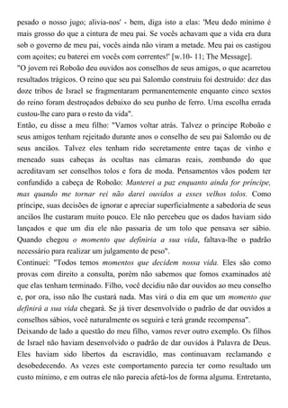 pesado o nosso jugo; alivia-nos' - bem, diga isto a elas: 'Meu dedo mínimo é
mais grosso do que a cintura de meu pai. Se vocês achavam que a vida era dura
sob o governo de meu pai, vocês ainda não viram a metade. Meu pai os castigou
com açoites; eu baterei em vocês com correntes!' [w.10- 11; The Message].
"O jovem rei Roboão deu ouvidos aos conselhos de seus amigos, o que acarretou
resultados trágicos. O reino que seu pai Salomão construiu foi destruído: dez das
doze tribos de Israel se fragmentaram permanentemente enquanto cinco sextos
do reino foram destroçados debaixo do seu punho de ferro. Uma escolha errada
custou-lhe caro para o resto da vida".
Então, eu disse a meu filho: "Vamos voltar atrás. Talvez o príncipe Roboão e
seus amigos tenham rejeitado durante anos o conselho de seu pai Salomão ou de
seus anciãos. Talvez eles tenham rido secretamente entre taças de vinho e
meneado suas cabeças às ocultas nas câmaras reais, zombando do que
acreditavam ser conselhos tolos e fora de moda. Pensamentos vãos podem ter
confundido a cabeça de Roboão: Manterei a paz enquanto ainda for príncipe,
mas quando me tornar rei não darei ouvidos a esses velhos tolos. Como
príncipe, suas decisões de ignorar e apreciar superficialmente a sabedoria de seus
anciãos lhe custaram muito pouco. Ele não percebeu que os dados haviam sido
lançados e que um dia ele não passaria de um tolo que pensava ser sábio.
Quando chegou o momento que definiria a sua vida, faltava-lhe o padrão
necessário para realizar um julgamento de peso".
Continuei: "Todos temos momentos que decidem nossa vida. Eles são como
provas com direito a consulta, porém não sabemos que fomos examinados até
que elas tenham terminado. Filho, você decidiu não dar ouvidos ao meu conselho
e, por ora, isso não lhe custará nada. Mas virá o dia em que um momento que
definirá a sua vida chegará. Se já tiver desenvolvido o padrão de dar ouvidos a
conselhos sábios, você naturalmente os seguirá e terá grande recompensa".
Deixando de lado a questão do meu filho, vamos rever outro exemplo. Os filhos
de Israel não haviam desenvolvido o padrão de dar ouvidos à Palavra de Deus.
Eles haviam sido libertos da escravidão, mas continuavam reclamando e
desobedecendo. As vezes este comportamento parecia ter como resultado um
custo mínimo, e em outras ele não parecia afetá-los de forma alguma. Entretanto,
 