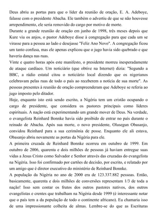 Deus abriu as portas para que o líder da reunião de oração, E. A. Adeboye,
falasse com o presidente Abacha. Ele também o advertiu de que se não houvesse
arrependimento, ele seria removido do cargo por motivo de morte.
Durante a grande reunião de oração em junho de 1998, três meses depois que
Kure viu os anjos, o pastor Adeboye disse à congregação para que cada um se
virasse para a pessoa ao lado e desejasse "Feliz Ano Novo". A congregação ficou
um tanto confusa, mas ele apenas explicou que o jugo havia sido quebrado e que
haveria dança nas ruas.
Vinte e quatro horas após este manifesto, o presidente morreu inesperadamente
de ataque cardíaco. Um noticiário (que obtive na Internet) dizia: "Segundo a
BBC, a rádio estatal citou o noticiário local dizendo que os nigerianos
celebravam pelas ruas de todo o país ao receberem a notícia de sua morte". As
pessoas presentes à reunião de oração compreenderam que Adeboye se referia ao
jugo imposto pelo ditador.
Hoje, enquanto isto está sendo escrito, a Nigéria tem um cristão ocupando o
cargo de presidente, que considera os pastores principais como líderes
espirituais. A nação está experimentando um grande mover de Deus. Na verdade,
o evangelista Reinhard Bonnke havia sido proibido de entrar no país durante o
reinado de Abacha. Após sua morte, o novo presidente, Olusegun Obasanjo,
convidou Reinhard para a sua cerimônia de posse. Enquanto ele ali estava,
Obasanjo abriu novamente as portas da Nigéria para ele.
A primeira cruzada de Reinhard Bonnke ocorreu em outubro de 1999. Em
outubro de 2006, quarenta e dois milhões de pessoas já haviam entregue suas
vidas a Jesus Cristo como Salvador e Senhor através das cruzadas do evangelista
na Nigéria. Isso foi confirmado por cartões de decisão, por escrito, e relatado por
um amigo que é diretor executivo do ministério de Reinhard Bonnke.
A população da Nigéria no ano de 2000 era de 123.337.882 pessoas. Então,
basicamente, quarenta e dois milhões de conversões representam 1/3 de toda a
nação! Isso sem contar os frutos dos outros pastores nativos, dos outros
evangelistas e crentes que trabalham na Nigéria desde 1999 (é interessante notar
que o país tem a da população de todo o continente africano). Eu chamaria isso
de uma impressionante colheita de almas. Lembre-se do que as Escrituras
 