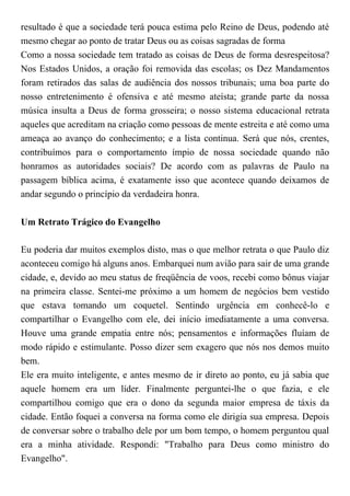 resultado é que a sociedade terá pouca estima pelo Reino de Deus, podendo até
mesmo chegar ao ponto de tratar Deus ou as coisas sagradas de forma
Como a nossa sociedade tem tratado as coisas de Deus de forma desrespeitosa?
Nos Estados Unidos, a oração foi removida das escolas; os Dez Mandamentos
foram retirados das salas de audiência dos nossos tribunais; uma boa parte do
nosso entretenimento é ofensiva e até mesmo ateísta; grande parte da nossa
música insulta a Deus de forma grosseira; o nosso sistema educacional retrata
aqueles que acreditam na criação como pessoas de mente estreita e até como uma
ameaça ao avanço do conhecimento; e a lista continua. Será que nós, crentes,
contribuímos para o comportamento ímpio de nossa sociedade quando não
honramos as autoridades sociais? De acordo com as palavras de Paulo na
passagem bíblica acima, é exatamente isso que acontece quando deixamos de
andar segundo o princípio da verdadeira honra.
Um Retrato Trágico do Evangelho
Eu poderia dar muitos exemplos disto, mas o que melhor retrata o que Paulo diz
aconteceu comigo há alguns anos. Embarquei num avião para sair de uma grande
cidade, e, devido ao meu status de freqüência de voos, recebi como bônus viajar
na primeira classe. Sentei-me próximo a um homem de negócios bem vestido
que estava tomando um coquetel. Sentindo urgência em conhecê-lo e
compartilhar o Evangelho com ele, dei início imediatamente a uma conversa.
Houve uma grande empatia entre nós; pensamentos e informações fluíam de
modo rápido e estimulante. Posso dizer sem exagero que nós nos demos muito
bem.
Ele era muito inteligente, e antes mesmo de ir direto ao ponto, eu já sabia que
aquele homem era um líder. Finalmente perguntei-lhe o que fazia, e ele
compartilhou comigo que era o dono da segunda maior empresa de táxis da
cidade. Então foquei a conversa na forma como ele dirigia sua empresa. Depois
de conversar sobre o trabalho dele por um bom tempo, o homem perguntou qual
era a minha atividade. Respondi: "Trabalho para Deus como ministro do
Evangelho".
 