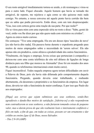 O seu rosto amigável imediatamente tornou-se azedo, e ele resmungou e virou-se
para o outro lado. Fiquei chocado. Aquele homem que havia se tornado tão
amigável, de repente, me rejeitava e agia como se não quisesse mais nada
comigo. No entanto, a nossa conversa até aquele ponto havia corrido tão bem
que eu sabia que podia provocá-lo. Então disse, com um tom despreocupado:
"Uau, isso com certeza gerou uma reação da sua parte. Por que razão?"
Ele se virou para mim com uma expressão séria no rosto e disse: "Sabe, gostei de
você, então vou lhe dizer por que não quero nada com ministros ou cristãos".
Agora eu estava muito curioso.
Ele começou: "Tive uma empregada. Ela era um desses tipos 'nascidos de novo'
[eu não havia dito nada]. Ela passava horas durante o expediente pregando para
muitos de meus empregados sobre a necessidade de 'serem salvos'. Ela não
apenas não era produtiva, como afetava a produtividade dos outros funcionários.
"Finalmente, ela largou o emprego, levou coisas que pertenciam à companhia e
deixou-me com uma conta telefônica de oito mil dólares de ligações de longa
distância para seu filho que morava na Alemanha" (Isso foi em meados dos anos
90, quando os telefonemas internacionais eram muito caros).
Fiquei inconsolável. Todos naquela empresa agora teriam dificuldades em ouvir
a Palavra de Deus, pois ela havia sido difamada pelo comportamento daquela
funcionária. Pregando, quando deveria estar trabalhando, e roubando
abertamente, ela desonrara o proprietário e os funcionários da empresa. Em lugar
disso, deveria ter sido a funcionária de maior confiança. E por isso que Paulo diz
aos empregados:
[Diga] aos servos que sejam submissos aos seus senhores, sendo-lhes
agradáveis e dando-lhes motivo de satisfação. [Advirta-os] a não responderem
nem contradizerem os seus senhores, a não furtarem tomando coisas de pequeno
valor, mas a darem prova de que são realmente leais e inteiramente confiáveis e
fiéis em tudo, a fim de que, em todas as coisas, possam ser um ornamento e dar
crédito ao ensino [que é] de Deus, nosso Salvador.
- Tito 2:9-10 (AMP)
 