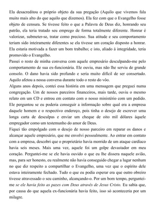 Ela desacreditou o próprio objeto da sua pregação (Aquilo que vivemos fala
muito mais alto do que aquilo que dizemos). Ela fez com que o Evangelho fosse
objeto de censura. Se tivesse feito o que a Palavra de Deus diz, honrando seu
patrão, ela teria tratado seu emprego de forma totalmente diferente. Honrar é
valorizar, submeter-se, tratar como precioso. Sua atitude e seu comportamento
teriam sido inteiramente diferentes se ela tivesse um coração disposto a honrar.
Ela estaria motivada a fazer um bom trabalho; e isto, aliado à integridade, teria
promovido o Evangelho.
Passei o resto de minha conversa com aquele empresário desculpando-me pelo
comportamento de sua ex-funcionária. Ele ouviu, mas não lhe serviu de grande
consolo. O dano havia sido profundo e seria muito difícil de ser consertado.
Aquilo afetou a nossa conversa durante todo o resto do vôo.
Alguns anos depois, contei essa história em uma mensagem que preguei numa
congregação. Um de nossos parceiros financeiros, mais tarde, ouviu o mesmo
relato em um CD e entrou em contato com o nosso ministério com um pedido.
Ele perguntou se eu poderia conseguir a informação sobre qual era a empresa
daquele homem e o respectivo endereço, pois tinha o desejo de escrever uma
longa carta de desculpas e enviar um cheque de oito mil dólares àquele
empregador como um testemunho do amor de Deus.
Fiquei tão empolgado com o desejo de nosso parceiro em reparar os danos e
alcançar aquele empresário, que me envolvi pessoalmente. Ao entrar em contato
com a empresa, descobri que o proprietário havia morrido de um ataque cardíaco
havia seis meses. Mais uma vez, aquele foi um golpe devastador em meu
coração. Perguntei-me se ele havia ouvido o que eu lhe dissera naquele avião,
mas, para ser honesto, eu realmente não havia conseguido chegar a lugar nenhum
no que diz respeito a compartilhar o Evangelho, uma vez que o espírito dele
estava inteiramente fechado. Tudo o que eu podia esperar era que outro obreiro
tivesse atravessado o seu caminho, alcançando-o. Por um bom tempo, perguntei-
me se ele havia feito as pazes com Deus através de Jesus Cristo. Eu sabia que,
por causa do que aquela ex-funcionária havia feito, isso só aconteceria por um
milagre.
 