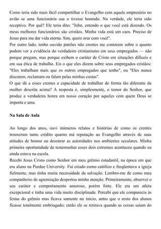 Como teria sido mais fácil compartilhar o Evangelho com aquele empresário no
avião se uma funcionária sua o tivesse honrado. Na verdade, ele teria sido
receptivo. Por quê? Ele teria dito: "John, entendo o que você está dizendo. Os
meus melhores funcionários são cristãos. Minha vida está um caos. Preciso de
Jesus para me dar vida eterna. Sim, quero orar com você".
Por outro lado, tenho ouvido patrões não crentes me contarem sobre o quanto
podem ver a evidência do verdadeiro cristianismo em seus empregados — não
porque pregam, mas porque exibem o caráter de Cristo em situações difíceis e
em sua ética de trabalho. Eis o que eles dizem sobre seus empregados cristãos:
"Eles trabalham mais que os outros empregados que tenho", ou "Eles nunca
discutem, reclamam ou falam pelas minhas costas".
O que dá a esses crentes a capacidade de trabalhar de forma tão diferente da
mulher descrita acima? A resposta é, simplesmente, o temor do Senhor, que
produz a verdadeira honra em nosso coração por aqueles com quem Deus se
importa e ama.
Na Sala de Aula
Ao longo dos anos, ouvi inúmeros relatos e histórias de como os crentes
trouxeram tanto crédito quanto má reputação ao Evangelho através de suas
atitudes de honrar ou desonrar as autoridades nos ambientes seculares. Minha
primeira oportunidade de testemunhar esses dois extremos aconteceu quando eu
ainda estava na escola.
Recebi Jesus Cristo como Senhor em meu grêmio estudantil, na época em que
era aluno na Purdue University. Fui criado como católico e freqüentava a igreja
fielmente, mas tinha muita necessidade da salvação. Lembro-me de como meu
companheiro de agremiação despertou minha atenção. Primeiramente, observei o
seu caráter e comportamento amoroso, porém forte. Ele era um atleta
excepcional e tinha uma vida muito disciplinada. Percebi que ele comparecia às
festas do grêmio mas ficava somente no início, antes que o resto dos alunos
ficasse totalmente embriagado; então ele se retirava quando as coisas saíam do
 