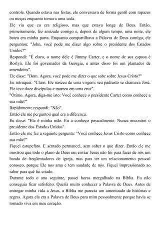 controle. Quando estava nas festas, ele conversava de forma gentil com rapazes
ou moças enquanto tomava uma soda.
Ele viu que eu era religioso, mas que estava longe de Deus. Então,
primeiramente, fez amizade comigo e, depois de algum tempo, uma noite, ele
bateu em minha porta. Enquanto compartilhava a Palavra de Deus comigo, ele
perguntou: "John, você pode me dizer algo sobre o presidente dos Estados
Unidos?"
Respondi: "É claro, o nome dele é Jimmy Carter, e o nome de sua esposa é
Roslyn. Ele foi governador da Geórgia, e antes disso foi um plantador de
amendoins".
Ele disse: "Bom. Agora, você pode me dizer o que sabe sobre Jesus Cristo?"
Eu retruquei: "Claro, Ele nasceu de uma virgem, seu padrasto se chamava José,
Ele teve doze discípulos e morreu em uma cruz".
"Ótimo. Agora, diga-me isto: Você conhece o presidente Carter como conhece a
sua mãe?"
Rapidamente respondi: "Não".
Então ele me perguntou qual era a diferença.
Eu disse: "Ela é minha mãe. Eu a conheço pessoalmente. Nunca encontrei o
presidente dos Estados Unidos".
Então ele me fez a seguinte pergunta: "Você conhece Jesus Cristo como conhece
sua mãe?"
Fiquei estupefato. E sentado permaneci, sem saber o que dizer. Então ele me
mostrou que todo o plano de Deus em enviar Jesus não foi para fazer de nós um
bando de freqüentadores de igreja, mas para ter um relacionamento pessoal
conosco, porque Ele nos ama e tem saudade de nós. Fiquei impressionado ao
saber para quê fui criado.
Durante todo o ano seguinte, passei horas mergulhado na Bíblia. Eu não
conseguia ficar satisfeito. Queria muito conhecer a Palavra de Deus. Antes de
entregar minha vida a Jesus, a Bíblia me parecia um amontoado de histórias e
regras. Agora ela era a Palavra de Deus para mim pessoalmente porque havia se
tornado viva em meu coração.
 