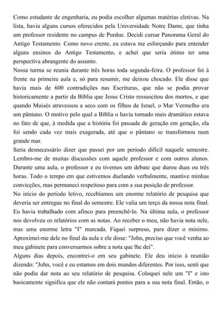 Como estudante de engenharia, eu podia escolher algumas matérias eletivas. Na
lista, havia alguns cursos oferecidos pela Universidade Notre Dame, que tinha
um professor residente no campus de Purdue. Decidi cursar Panorama Geral do
Antigo Testamento. Como novo crente, eu estava me esforçando para entender
alguns ensinos do Antigo Testamento, e achei que seria ótimo ter uma
perspectiva abrangente do assunto.
Nossa turma se reunia durante três horas toda segunda-feira. O professor foi à
frente na primeira aula e, só para resumir, me deixou chocado. Ele disse que
havia mais de 600 contradições nas Escrituras, que não se podia provar
historicamente a partir da Bíblia que Jesus Cristo ressuscitou dos mortos, e que
quando Moisés atravessou a seco com os filhos de Israel, o Mar Vermelho era
um pântano. O motivo pelo qual a Bíblia o havia tornado mais dramático estava
no fato de que, à medida que a história foi passada de geração em geração, ela
foi sendo cada vez mais exagerada, até que o pântano se transformou num
grande mar.
Seria desnecessário dizer que passei por um período difícil naquele semestre.
Lembro-me de muitas discussões com aquele professor e com outros alunos.
Durante uma aula, o professor e eu tivemos um debate que durou duas ou três
horas. Todo o tempo em que estivemos duelando verbalmente, mantive minhas
convicções, mas permaneci respeitoso para com a sua posição de professor.
No início do período letivo, recebíamos um enorme relatório de pesquisa que
deveria ser entregue no final do semestre. Ele valia um terço da nossa nota final.
Eu havia trabalhado com afinco para preenchê-lo. Na última aula, o professor
nos devolveu os relatórios com as notas. Ao receber o meu, não havia nota nele,
mas uma enorme letra "I" marcada. Fiquei surpreso, para dizer o mínimo.
Aproximei-me dele no final da aula e ele disse: "John, preciso que você venha ao
meu gabinete para conversarmos sobre a nota que lhe dei".
Alguns dias depois, encontrei-o em seu gabinete. Ele deu início à reunião
dizendo: "John, você e eu estamos em dois mundos diferentes. Por isso, senti que
não podia dar nota ao seu relatório de pesquisa. Coloquei nele um "I" e isto
basicamente significa que ele não contará pontos para a sua nota final. Então, o
 