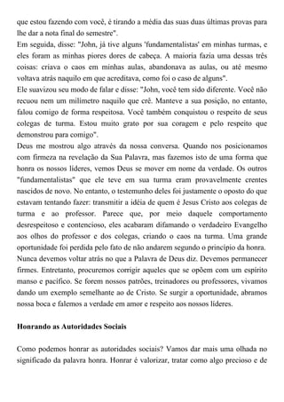 que estou fazendo com você, é tirando a média das suas duas últimas provas para
lhe dar a nota final do semestre".
Em seguida, disse: "John, já tive alguns 'fundamentalistas' em minhas turmas, e
eles foram as minhas piores dores de cabeça. A maioria fazia uma dessas três
coisas: criava o caos em minhas aulas, abandonava as aulas, ou até mesmo
voltava atrás naquilo em que acreditava, como foi o caso de alguns".
Ele suavizou seu modo de falar e disse: "John, você tem sido diferente. Você não
recuou nem um milímetro naquilo que crê. Manteve a sua posição, no entanto,
falou comigo de forma respeitosa. Você também conquistou o respeito de seus
colegas de turma. Estou muito grato por sua coragem e pelo respeito que
demonstrou para comigo".
Deus me mostrou algo através da nossa conversa. Quando nos posicionamos
com firmeza na revelação da Sua Palavra, mas fazemos isto de uma forma que
honra os nossos líderes, vemos Deus se mover em nome da verdade. Os outros
"fundamentalistas" que ele teve em sua turma eram provavelmente crentes
nascidos de novo. No entanto, o testemunho deles foi justamente o oposto do que
estavam tentando fazer: transmitir a idéia de quem é Jesus Cristo aos colegas de
turma e ao professor. Parece que, por meio daquele comportamento
desrespeitoso e contencioso, eles acabaram difamando o verdadeiro Evangelho
aos olhos do professor e dos colegas, criando o caos na turma. Uma grande
oportunidade foi perdida pelo fato de não andarem segundo o princípio da honra.
Nunca devemos voltar atrás no que a Palavra de Deus diz. Devemos permanecer
firmes. Entretanto, procuremos corrigir aqueles que se opõem com um espírito
manso e pacífico. Se forem nossos patrões, treinadores ou professores, vivamos
dando um exemplo semelhante ao de Cristo. Se surgir a oportunidade, abramos
nossa boca e falemos a verdade em amor e respeito aos nossos líderes.
Honrando as Autoridades Sociais
Como podemos honrar as autoridades sociais? Vamos dar mais uma olhada no
significado da palavra honra. Honrar é valorizar, tratar como algo precioso e de
 