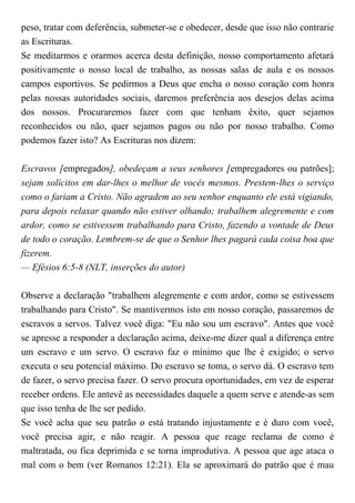 peso, tratar com deferência, submeter-se e obedecer, desde que isso não contrarie
as Escrituras.
Se meditarmos e orarmos acerca desta definição, nosso comportamento afetará
positivamente o nosso local de trabalho, as nossas salas de aula e os nossos
campos esportivos. Se pedirmos a Deus que encha o nosso coração com honra
pelas nossas autoridades sociais, daremos preferência aos desejos delas acima
dos nossos. Procuraremos fazer com que tenham êxito, quer sejamos
reconhecidos ou não, quer sejamos pagos ou não por nosso trabalho. Como
podemos fazer isto? As Escrituras nos dizem:
Escravos [empregados], obedeçam a seus senhores [empregadores ou patrões];
sejam solícitos em dar-lhes o melhor de vocês mesmos. Prestem-lhes o serviço
como o fariam a Cristo. Não agradem ao seu senhor enquanto ele está vigiando,
para depois relaxar quando não estiver olhando; trabalhem alegremente e com
ardor, como se estivessem trabalhando para Cristo, fazendo a vontade de Deus
de todo o coração. Lembrem-se de que o Senhor lhes pagará cada coisa boa que
fizerem.
— Efésios 6:5-8 (NLT, inserções do autor)
Observe a declaração "trabalhem alegremente e com ardor, como se estivessem
trabalhando para Cristo". Se mantivermos isto em nosso coração, passaremos de
escravos a servos. Talvez você diga: "Eu não sou um escravo". Antes que você
se apresse a responder a declaração acima, deixe-me dizer qual a diferença entre
um escravo e um servo. O escravo faz o mínimo que lhe é exigido; o servo
executa o seu potencial máximo. Do escravo se toma, o servo dá. O escravo tem
de fazer, o servo precisa fazer. O servo procura oportunidades, em vez de esperar
receber ordens. Ele antevê as necessidades daquele a quem serve e atende-as sem
que isso tenha de lhe ser pedido.
Se você acha que seu patrão o está tratando injustamente e é duro com você,
você precisa agir, e não reagir. A pessoa que reage reclama de como é
maltratada, ou fica deprimida e se torna improdutiva. A pessoa que age ataca o
mal com o bem (ver Romanos 12:21). Ela se aproximará do patrão que é mau
 