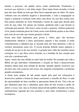 durante o processo, um padrão estava sendo estabelecido. Finalmente, o
momento que definiria a vida deles surgiu. Doze espias foram enviados a Canaã
para dar uma olhada na terra que Deus havia separado para ser deles. Os espias
voltaram com um relatório negativo e desanimador, e toda a congregação os
seguiu e começou a reclamar como antes, mas dessa vez isso lhes custou caro.
Eles jamais entrariam na Terra Prometida e teriam de vagar pelo deserto pelo
resto de suas vidas. Em apenas um instante, perderam tudo o que haviam se
esforçado para possuir. Não houve como reverter o prejuízo. Embora pudessem
vê-la, jamais tomariam posse de Canaã, assim como Roboão perdeu as dez tribos
pelo resto de sua vida e por muitas gerações à frente.
Existe uma lição importante para jovens e velhos aqui: não devemos
simplesmente obedecer a Deus; precisamos capturar o Seu coração. E então
vislumbraremos a sabedoria que se esconde atrás das Suas diretrizes, e não as
veremos unicamente como leis. O jovem príncipe Roboão nunca capturou o
coração de seu pai ou de seus anciãos. A geração mais velha dos israelitas nunca
conseguiu ver o que Deus estava fazendo, ou a bondade do Seu coração para
com eles, e perderam tudo.
Agora, vamos dar uma olhada no outro lado da moeda. Há exemplos por toda a
Bíblia em que indivíduos vislumbraram o coração de Deus e desenvolveram
modelos sábios para uma tomada de decisão. Quando aqueles momentos que
decidem uma vida surgiram sem avisar, eles reagiram corretamente e receberam
grandes recompensas.
A forma mais simples de não perder aquilo pelo qual nos esforçamos é
desenvolver padrões e honrar de forma consistente o conselho de Deus. A cada
dia oportunidades de fazer escolhas se apresentam diante de nós. Virá o dia em
que olharemos para trás e saberemos quais delas de fato tiveram o poder de
definir a nossa vida, mas se tivermos desenvolvido padrões baseados em Deus,
continuaremos seguindo por esse caminho e, mais tarde, receberemos a nossa
recompensa.
 