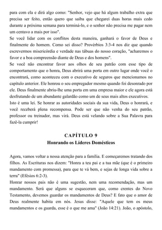 para com ela e dirá algo como: "Senhor, vejo que há algum trabalho extra que
precisa ser feito, então quero que saiba que chegarei duas horas mais cedo
durante a próxima semana para terminá-lo, e o senhor não precisa me pagar nem
um centavo a mais por isso".
Se você lidar com os conflitos desta maneira, ganhará o favor de Deus e
finalmente do homem. Como sei disso? Provérbios 3:3-4 nos diz que quando
escrevermos misericórdia e verdade nas tábuas do nosso coração, "acharemos o
favor e a boa compreensão diante de Deus e dos homens".
Se você não encontrar favor aos olhos de seu patrão com esse tipo de
comportamento que o honra, Deus abrirá uma porta em outro lugar onde você o
encontrará, como aconteceu com o executivo de seguros que mencionamos no
capítulo anterior. Ele honrou o seu empregador mesmo quando foi desonrado por
ele. Deus finalmente abriu-lhe uma porta em uma empresa maior e ele agora está
desfrutando de um abundante galardão como um de seus mais altos executivos.
Isto é uma lei. Se honrar as autoridades sociais da sua vida, Deus o honrará, e
você receberá plena recompensa. Pode ser que não venha do seu patrão,
professor ou treinador, mas virá. Deus está velando sobre a Sua Palavra para
fazê-la cumprir!
CAPÍTULO 9
Honrando os Líderes Domésticos
Agora, vamos voltar a nossa atenção para a família. E começaremos tratando dos
filhos. As Escrituras nos dizem: "Honra a teu pai e a tua mãe (que é o primeiro
mandamento com promessa), para que te vá bem, e sejas de longa vida sobre a
terra" (Efésios 6:2-3).
Honrar nossos pais não é uma sugestão, nem uma recomendação, mas um
mandamento. Será que alguns se esqueceram que, como crentes do Novo
Testamento, devemos guardar os mandamentos de Deus? E fato que o amor de
Deus realmente habita em nós. Jesus disse: "Aquele que tem os meus
mandamentos e os guarda, esse é o que me ama" (João 14:21). João, o apóstolo,
 