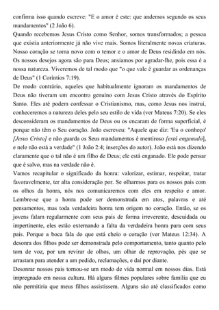 confirma isso quando escreve: "E o amor é este: que andemos segundo os seus
mandamentos" (2 João 6).
Quando recebemos Jesus Cristo como Senhor, somos transformados; a pessoa
que existia anteriormente já não vive mais. Somos literalmente novas criaturas.
Nosso coração se torna novo com o temor e o amor de Deus residindo em nós.
Os nossos desejos agora são para Deus; ansiamos por agradar-lhe, pois essa é a
nossa natureza. Viveremos de tal modo que "o que vale é guardar as ordenanças
de Deus" (1 Coríntios 7:19).
De modo contrário, aqueles que habitualmente ignoram os mandamentos de
Deus não tiveram um encontro genuíno com Jesus Cristo através do Espírito
Santo. Eles até podem confessar o Cristianismo, mas, como Jesus nos instrui,
conheceremos a natureza deles pelo seu estilo de vida (ver Mateus 7:20). Se eles
desconsideram os mandamentos de Deus ou os encaram de forma superficial, é
porque não têm o Seu coração. João escreveu: "Aquele que diz: 'Eu o conheço'
[Jesus Cristo] e não guarda os Seus mandamentos é mentiroso [está enganado],
e nele não está a verdade" (1 João 2:4; inserções do autor). João está nos dizendo
claramente que o tal não é um filho de Deus; ele está enganado. Ele pode pensar
que é salvo, mas na verdade não é.
Vamos recapitular o significado da honra: valorizar, estimar, respeitar, tratar
favoravelmente, ter alta consideração por. Se olharmos para os nossos pais com
os olhos da honra, nós nos comunicaremos com eles em respeito e amor.
Lembre-se que a honra pode ser demonstrada em atos, palavras e até
pensamentos, mas toda verdadeira honra tem origem no coração. Então, se os
jovens falam regularmente com seus pais de forma irreverente, descuidada ou
impertinente, eles estão externando a falta da verdadeira honra para com seus
pais. Porque a boca fala do que está cheio o coração (ver Mateus 12:34). A
desonra dos filhos pode ser demonstrada pelo comportamento, tanto quanto pelo
tom de voz, por um revirar de olhos, um olhar de reprovação, pés que se
arrastam para atender a um pedido, reclamações, e daí por diante.
Desonrar nossos pais tornou-se um modo de vida normal em nossos dias. Está
impregnado em nossa cultura. Há alguns filmes populares sobre família que eu
não permitiria que meus filhos assistissem. Alguns são até classificados como
 