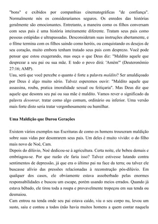 "bons" e exibidos por companhias cinematográficas "de confiança".
Normalmente nós os consideraríamos seguros. Os enredos das histórias
geralmente são emocionantes. Entretanto, a maneira como os filhos conversam
com seus pais é uma história inteiramente diferente. Tratam seus pais como
pessoas estúpidas e ultrapassadas. Desconsideram suas instruções abertamente, e
o filme termina com os filhos saindo como heróis, ou conquistando os desejos de
seu coração, muito embora tenham tratado seus pais com desprezo. Você pode
pensar que estou exagerando, mas ouça o que Deus diz: "Maldito aquele que
desprezar a seu pai ou sua mãe. E todo o povo dirá: 'Amém'" (Deuteronômio
27:16; AMP).
Uau, será que você percebe o quanto é forte a palavra maldito? Ser amaldiçoado
por Deus é algo muito sério. Talvez esperemos ouvir: "Maldito aquele que
assassina, rouba, pratica imoralidade sexual ou feitiçaria". Mas Deus diz que
aquele que desonra seu pai ou sua mãe é maldito. Vamos rever o significado da
palavra desonrar, tratar como algo comum, ordinário ou inferior. Uma versão
mais forte disto seria tratar vergonhosamente ou humilhar.
Uma Maldição que Durou Gerações
Existem vários exemplos nas Escrituras de como os homens trouxeram maldição
sobre suas vidas por desonrarem seus pais. Um deles é muito vivido: o do filho
mais novo de Noé, Cam.
Depois do dilúvio, Noé dedicou-se à agricultura. Certa noite, ele bebeu demais e
embriagou-se. Por que razão ele faria isso? Talvez estivesse lutando contra
sentimentos de depressão, já que era o último pai na face da terra; ou talvez ele
buscasse alívio das pressões relacionadas à reconstrução pós-dilúvio. Em
qualquer dos casos, ele obviamente estava assoberbado pelas enormes
responsabilidades e buscou um escape, porém usando meios errados. Quando já
estava bêbado, ele tirou toda a roupa e provavelmente tropeçou em sua tenda ou
desmaiou.
Cam entrou na tenda onde seu pai estava caído, viu o seu corpo nu, levou um
susto, saiu e contou a todos (não havia muitos homens a quem contar naquela
 