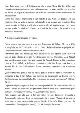 Deus lidar com isso, e definitivamente não a seus filhos. Os dois filhos que
entenderam isto continuaram honrando-o em seus corações; o filho que se achou
no direito de julgar os atos de seu pai caiu em desonra e consequentemente foi
amaldiçoado.
Outro fato muito interessante a ser notado é que Cam foi preciso em seu
relatório. Seu pai estava mesmo embriagado e nu, porém, em princípio, Cam
estava errado. A lógica justificaria seus atos: ele só repetiu o que viu; estava
apenas sendo "verdadeiro". Porém, o princípio da honra e da autoridade do
Reino diz o contrário.
A Desonra Aumenta com o Tempo
Outro homem que desonrou seu pai nas Escrituras foi Rúben. Ele era o filho
primogênito de Jacó; sua mãe era Lia. Como Rúben desonrou o próprio pai?
Dormindo com uma de suas concubinas, Bila.
Entretanto, creio que havia algo mais envolvido do que apenas fazer sexo com
alguém que pertencia a seu pai. Jacó tinha duas esposas principais, Lia e Raquel,
que também eram irmãs. Bila era escrava de Raquel. Raquel e Lia competiam
entre si. A rivalidade se inflamou e aumentou pelo fato de que Jacó favorecia
Raquel. Ele fez isso desde o início de seu casamento e continuou até a morte de
Raquel.
Quando Deus viu que Lia não era amada por seu esposo e abriu o seu ventre, ela
concebeu e deu à luz Rúben. Sua resposta ao nascimento de Rúben foi: "O
Senhor atendeu à minha aflição. Por isso, agora me amará meu marido" (Gênesis
29:32).
Depois de algum tempo, ela deu à luz um segundo filho. No nascimento dele, ela
disse: "'Soube o Senhor que era preterida e me deu mais este'; chamou-lhe, pois,
Simeão" [que significa "ouviu'] (w. 33; inserção do autor).
Pela terceira vez ela deu à luz um filho. O seu desespero crescente é
demonstrado pelo que disse no nascimento da criança: "Agora, desta vez, se
unirá mais a mim meu marido, porque lhe dei à luz três filhos; por isso, lhe
chamou Levi [que significa "unido']" (v. 34; inserção do autor).
 