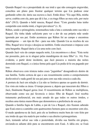 Quando Raquel viu a prosperidade de sua irmã e que não conseguia engravidar,
concebeu um plano para frustrar qualquer terreno que Lia pudesse estar
ganhando sobre ela: daria sua escrava a Jacó. Então disse: "Eis aqui Bila, minha
serva; coabita com ela, para que dê à luz, e eu traga filhos ao meu colo, por meio
dela" (30:3). Quando o bebê nasceu, Raquel disse: "Com grandes lutas tenho
competido com minha irmã, e logrei prevalecer" (v. 8).
Rúben, sendo o primogênito, testemunhou toda a luta e contenda entre sua mãe e
Raquel. Ele tinha idade suficiente para ver a dor de sua própria mãe sendo
ignorada por seu pai. Então aconteceu que Rúben foi ao campo e encontrou
mandrágoras — um tipo de flor - para sua mãe. Quando Lia as recebeu de seu
filho, Raquel teve inveja e desejou-as também. Então encerraram o impasse com
uma barganha: Raquel daria a Lia uma noite com Jacó.
Quando Jacó veio do campo naquela noite, Lia encontrou-o e disse: "Esta noite
me possuirás, pois eu te aluguei pelas mandrágoras de meu filho" (v. 16). Fica
evidente, a partir deste incidente, que Jacó passava a maioria das noites
dormindo com Raquel, e a única forma pela qual Lia podia tê-lo era pagando por
isso.
Rúben observava com tristeza todos esses "joguinhos" desagradáveis dentro de
sua família. Tenho certeza de que o seu ressentimento contra o comportamento
desfavorável e nada gentil de seu pai para com sua mãe crescia a cada dia.
A postura de Jacó em relação a Lia não se limitava apenas ao quarto de dormir.
Era vista em todas as áreas. O tempo passou e, depois que nasceram dez filhos a
Jacó, finalmente Raquel gerou José. O ressentimento de Rúben se multiplicou,
observando como seu pai favorecia o único filho de Raquel. José recebia
tratamento preferencial, era mais amado do que todos os outros irmãos, e
recebeu uma túnica maravilhosa que demonstrava a preferência de seu pai.
Quando a família fugia de Labão, o pai de Lia e Raquel, eles ficaram sabendo
que Esaú estava a caminho com quatrocentos homens para se encontrar com eles.
O medo apoderou-se de Jacó, pois ele se lembrava muito bem do voto feito por
seu irmão de que iria matá-lo por roubar o seu direito à primogenitura.
Jacó, tentando salvar sua vida e posteridade, dividiu sua família em grupos,
enviando-os adiante dele para se encontrarem com Esaú. A idéia era: se Esaú
 