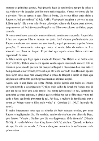 matasse os primeiros grupos, Jacó poderia fugir de seu irmão a tempo de salvar a
sua vida e a vida daqueles que lhe eram mais chegados. Vamos ver como ele fez
a divisão: "Pôs as servas e seus filhos à frente, Lia e seus filhos atrás deles e
Raquel e José por últimos" (33:2; AMP). Você pode imaginar a dor e a ira que
Rúben sentiu? Ele e sua mãe foram colocados adiante de Raquel para morrer,
enquanto seu pai Jacó favoreceu Raquel e seu filho e os colocou no último grupo
com ele.
O tempo continuou passando; o ressentimento continuou crescendo. Raquel deu
à luz um segundo filho e morreu no parto. Jacó chorou profundamente por
Raquel e colocou uma coluna em seu túmulo, a qual permaneceria pelas futuras
gerações. E interessante notar que nunca se ouviu falar da coluna de Lia,
somente da coluna de Raquel. É provável que àquela altura, Rúben estivesse
espumando de raiva.
A Bíblia relata que logo após a morte de Raquel, "foi Rúben e se deitou com
Bila" (35:22). Rúben vivera em agonia vendo aquela rivalidade crescer. Ele se
ressentia pelo fato de que seu pai favorecia Raquel e não amava Lia, sua mãe. E
bem possível, e na verdade provável, que ele tenha dormido com Bila não apenas
para fazer sexo, mas para envergonhar a tenda de Raquel e sentir-se meio que
vingado do sofrimento que lhe provocavam as atitudes do pai.
Agora veja o que Deus diz sobre Rúben, muito depois que todos os irmãos
haviam morrido e desaparecido: "O filho mais velho de Israel era Rúben, mas já
que ele havia feito uma ação muito feia contra [desonrado] o pai, deitando-se
com uma de suas esposas, o direito que ele tinha por ser o filho mais velho foi
dado a José, seu irmão por parte de pai. Por isso, o registro da família não traz o
nome de Rúben como o filho mais velho" (1 Crônicas 5:1; NLT; inserção do
autor).
E muito interessante notar que as atitudes de Jacó estavam erradas, por amar
Raquel e negligenciar Lia. Na verdade, aquilo não era bom aos olhos de Deus,
pois lemos: "Vendo o Senhor que Lia era desprezada, fê-la fecunda" (Gênesis
29:31). A versão bíblica New King James (NKJV) declara: "Quando o Senhor
viu que Lia não era amada...". Deus a abençoou numa área de sofrimento criada
pelo marido.
 