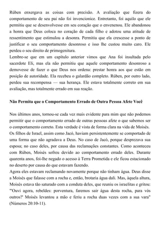 Rúben enxergava as coisas com precisão. A avaliação que fizera do
comportamento de seu pai não foi invencionice. Entretanto, foi aquilo que ele
permitiu que se desenvolvesse em seu coração que o envenenou. Ele abandonou
a honra que Deus coloca no coração de cada filho e adotou uma atitude de
ressentimento que estimulou a desonra. Permitiu que ela crescesse a ponto de
justificar o seu comportamento desonroso e isso lhe custou muito caro. Ele
perdeu o seu direito de primogenitura.
Lembre-se que em um capítulo anterior vimos que Ana foi insultada pelo
sacerdote Eli, mas ela não permitiu que aquele comportamento desonroso a
demovesse de fazer o que Deus nos ordena: prestar honra aos que estão em
posição de autoridade. Ela recebeu o galardão completo. Rúben, por outro lado,
perdeu sua recompensa — sua herança. Ele estava totalmente correto em sua
avaliação, mas totalmente errado em sua reação.
Não Permita que o Comportamento Errado de Outra Pessoa Afete Você
Nos últimos anos, tornou-se cada vez mais evidente para mim que não podemos
permitir que o comportamento errado de outras pessoas afete o que sabemos ser
o comportamento correto. Esta verdade é vista de forma clara na vida de Moisés.
Os filhos de Israel, assim como Jacó, haviam persistentemente se comportado de
uma forma que não agradava a Deus. No caso de Jacó, porque desprezava sua
esposa; no caso deles, por causa das reclamações constantes. Como aconteceu
com Rúben, Moisés sofreu devido ao comportamento errado deles. Durante
quarenta anos, foi-lhe negado o acesso à Terra Prometida e ele ficou estacionado
no deserto por causa do que estavam fazendo.
Agora eles estavam reclamando novamente porque não tinham água. Deus disse
a Moisés que falasse com a rocha e, então, brotaria água dali. Mas, àquela altura,
Moisés estava tão saturado com a conduta deles, que reuniu os israelitas e gritou:
"'Ouvi agora, rebeldes: porventura, faremos sair água desta rocha, para vós
outros?' Moisés levantou a mão e feriu a rocha duas vezes com a sua vara"
(Números 20:10-11).
 