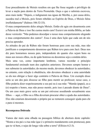 Esse procedimento de Moisés resultou em que lhe fosse negado o privilégio de
levar a nação para dentro da Terra Prometida. Ouça o que o salmista escreveu,
anos mais tarde: "Depois, o indignaram nas águas de Meribá, e, por causa deles,
sucedeu mal a Moisés, pois foram rebeldes ao Espírito de Deus, e Moisés falou
irrefletidamente" (Salmos 106:32-33).
O mau comportamento deles atingiu Moisés. Então ele agiu em desarmonia com
a Palavra de Deus e isso lhe custou muito caro! Escrevi em minha Bíblia, ao lado
desse versículo: "Não podemos desculpar o nosso mau comportamento alegando
o mau comportamento dos outros". Essa é uma dura lição que cada um de nós
precisa aprender.
As atitudes do pai de Rúben não foram honrosas para com sua mãe, mas não
justificam o comportamento desonroso que Rúben teve para com Jacó. Deus nos
diz para honrarmos nossos pais, independente do quanto eles sejam bons ou
maus aos nossos olhos, ou de quão honrosa ou desonrosa seja a conduta deles.
Mais uma vez, como importante lembrete, vamos recordar o princípio
fundamental ensinado num dos capítulos anteriores. Devemos sempre honrar e
nos submeter às autoridades; do mesmo modo, devemos obedecer às autoridades;
no entanto, com relação à obediência, não devemos obedecer a uma autoridade
se ela nos obrigar a fazer algo contrário à Palavra de Deus. Um exemplo disso
seria se um dos pais dissesse ao filho para mentir ao professor; nesse caso, o
filho poderia dizer respeitosamente a seu pai ou à sua mãe: "Mamãe (papai), eu a
(o) respeito e honro, mas não posso mentir, pois isso é pecado diante de Deus".
Ou um caso mais grave seria se um pai estivesse assediando sexualmente seus
filhos — aqui, o filho ou a filha deveriam procurar obter a ajuda das autoridades.
Eles não estariam desonrando o próprio pai ao tentarem conseguir ajuda para ele
e para si mesmos.
Recompensa Dobrada
Vamos dar mais uma olhada na passagem bíblica de abertura deste capítulo:
"Honra a teu pai e a tua mãe (que é o primeiro mandamento com promessa), para
que te vá bem, e sejas de longa vida sobre a terra" (Efésios 6:2-3).
 