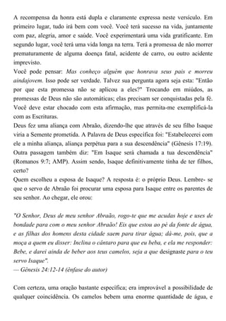 A recompensa da honra está dupla e claramente expressa neste versículo. Em
primeiro lugar, tudo irá bem com você. Você terá sucesso na vida, juntamente
com paz, alegria, amor e saúde. Você experimentará uma vida gratificante. Em
segundo lugar, você terá uma vida longa na terra. Terá a promessa de não morrer
prematuramente de alguma doença fatal, acidente de carro, ou outro acidente
imprevisto.
Você pode pensar: Mas conheço alguém que honrava seus pais e morreu
aindajovem. Isso pode ser verdade. Talvez sua pergunta agora seja esta: "Então
por que esta promessa não se aplicou a eles?" Trocando em miúdos, as
promessas de Deus não são automáticas; elas precisam ser conquistadas pela fé.
Você deve estar chocado com esta afirmação, mas permita-me exemplificá-la
com as Escrituras.
Deus fez uma aliança com Abraão, dizendo-lhe que através de seu filho Isaque
viria a Semente prometida. A Palavra de Deus específica foi: "Estabelecerei com
ele a minha aliança, aliança perpétua para a sua descendência" (Gênesis 17:19).
Outra passagem também diz: "Em Isaque será chamada a tua descendência"
(Romanos 9:7; AMP). Assim sendo, Isaque definitivamente tinha de ter filhos,
certo?
Quem escolheu a esposa de Isaque? A resposta é: o próprio Deus. Lembre- se
que o servo de Abraão foi procurar uma esposa para Isaque entre os parentes de
seu senhor. Ao chegar, ele orou:
"O Senhor, Deus de meu senhor Abraão, rogo-te que me acudas hoje e uses de
bondade para com o meu senhor Abraão! Eis que estou ao pé da fonte de água,
e as filhas dos homens desta cidade saem para tirar água; dá-me, pois, que a
moça a quem eu disser: Inclina o cântaro para que eu beba, e ela me responder:
Bebe, e darei ainda de beber aos teus camelos, seja a que designaste para o teu
servo Isaque".
— Gênesis 24:12-14 (ênfase do autor)
Com certeza, uma oração bastante específica; era improvável a possibilidade de
qualquer coincidência. Os camelos bebem uma enorme quantidade de água, e
 