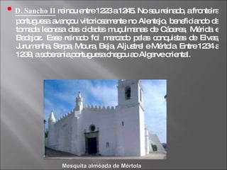 •   D. Sancho II  reinou entre 1223 a 1245. No seu reinado, a fronteira portuguesa avançou vitoriosamente no Alentejo, beneficiando da tomada leonesa das cidades muçulmanas de Cáceres, Mérida e Badajoz. Esse reinado foi marcado pelas conquistas de Elvas, Jurumenha, Serpa, Moura, Beja, Aljustrel e Mértola. Entre 1234 a 1239, a soberania portuguesa chegou ao Algarve oriental. Mesquita almóada de Mértola 