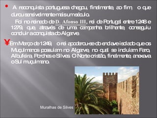 •   A reconquista portuguesa chegou, finalmente, ao fim,  o que durou sensivelmente mais um século. Foi no reinado de  D. Afonso III , rei de Portugal entre 1248 e 1279, que, através de uma campanha brilhante, conseguiu concluir a conquista do Algarve. •   Em Março de 1249,  o rei apoderou-se do enclave isolado que os Muçulmanos possuíam no Algarve, no qual se incluíam Faro, Albufeira, Porches e Silves. O Norte cristão, finalmente, anexava o Sul muçulmano. Muralhas de Silves 