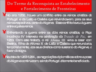 •   No ano 1252, houve um conflito entre os reinos cristãos de Portugal e de Leão e Castela que reivindicavam, para os seus reinos respectivos, parte do Algarve.  Esse conflito levou à guerra entre aqueles reinos. •   Enfrentando a guerra entre os dois reinos cristãos, o Papa Inocêncio IV interveio na celebração do  Tratado de Paz,  em 1253. Com este tratado, o rei  Afonso III  viria a casar com Beatriz, filha de Afonso X de Leão e Castela que renunciaria, temporariamente, aos seus direitos como suserano do Algarve, a favor do sogro.  •   Na data de 1263-1264 , as negociações diplomáticas sobre a posse do Algarve continuaram, saindo Portugal altamente beneficiado. 