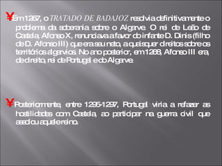 •   Em 1267, o  TRATADO DE BADAJOZ  resolvia definitivamente o problema da soberania sobre o Algarve. O rei de Leão de Castela, Afonso X, renunciava a favor do infante D. Dinis (filho de D. Afonso III) que era seu neto, a quaisquer direitos sobre os territórios algarvios. No ano posterior, em 1268, Afonso III era, de direito, rei de Portugal e do Algarve. •   Posteriormente, entre 1295-1297, Portugal viria a refazer as hostilidades com Castela, ao participar na guerra civil que assolou aquele reino.  