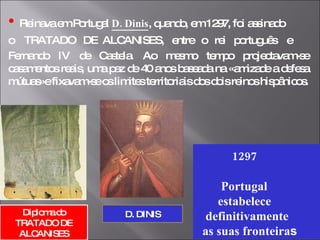 •   Reinava em Portugal  D. Dinis , quando, em 1297, foi assinado  o  TRATADO  DE  ALCANISES,  entre  o  rei  português  e  Fernando IV de Castela. Ao mesmo tempo projectavam-se casamentos reais, uma paz de 40 anos baseada na «amizade a defesa mútuas»e fixavam-se os limites territoriais dos dois reinos hispânicos. 1297 Portugal  estabelece  definitivamente  as suas fronteira s Diploma do TRATADO DE ALCANISES D. DINIS 