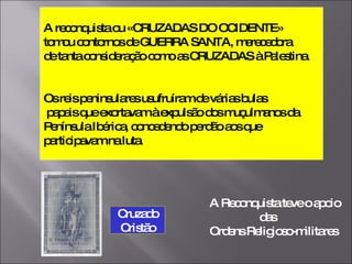 A reconquista ou «CRUZADAS DO OCIDENTE» tomou contornos de GUERRA SANTA, merecedora  de tanta consideração como as CRUZADAS à Palestina. Os reis peninsulares usufruíram de várias bulas papais que exortavam à expulsão dos muçulmanos da  Península Ibérica, concedendo perdão aos que  participavam na luta. A Reconquista teve o apoio  das  Ordens Religioso-militares Cruzado Cristão 